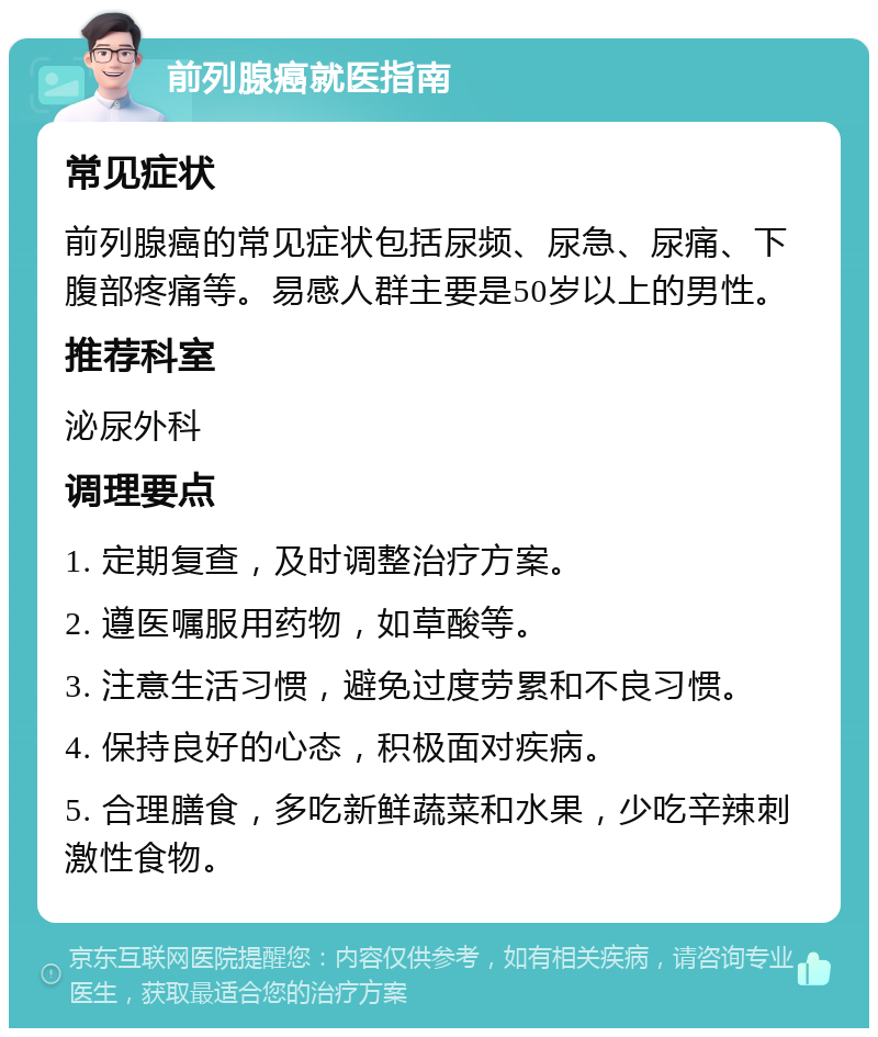 前列腺癌就医指南 常见症状 前列腺癌的常见症状包括尿频、尿急、尿痛、下腹部疼痛等。易感人群主要是50岁以上的男性。 推荐科室 泌尿外科 调理要点 1. 定期复查，及时调整治疗方案。 2. 遵医嘱服用药物，如草酸等。 3. 注意生活习惯，避免过度劳累和不良习惯。 4. 保持良好的心态，积极面对疾病。 5. 合理膳食，多吃新鲜蔬菜和水果，少吃辛辣刺激性食物。