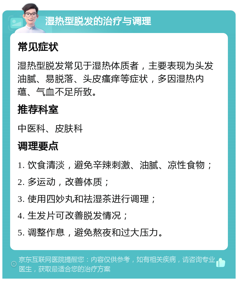 湿热型脱发的治疗与调理 常见症状 湿热型脱发常见于湿热体质者，主要表现为头发油腻、易脱落、头皮瘙痒等症状，多因湿热内蕴、气血不足所致。 推荐科室 中医科、皮肤科 调理要点 1. 饮食清淡，避免辛辣刺激、油腻、凉性食物； 2. 多运动，改善体质； 3. 使用四妙丸和祛湿茶进行调理； 4. 生发片可改善脱发情况； 5. 调整作息，避免熬夜和过大压力。