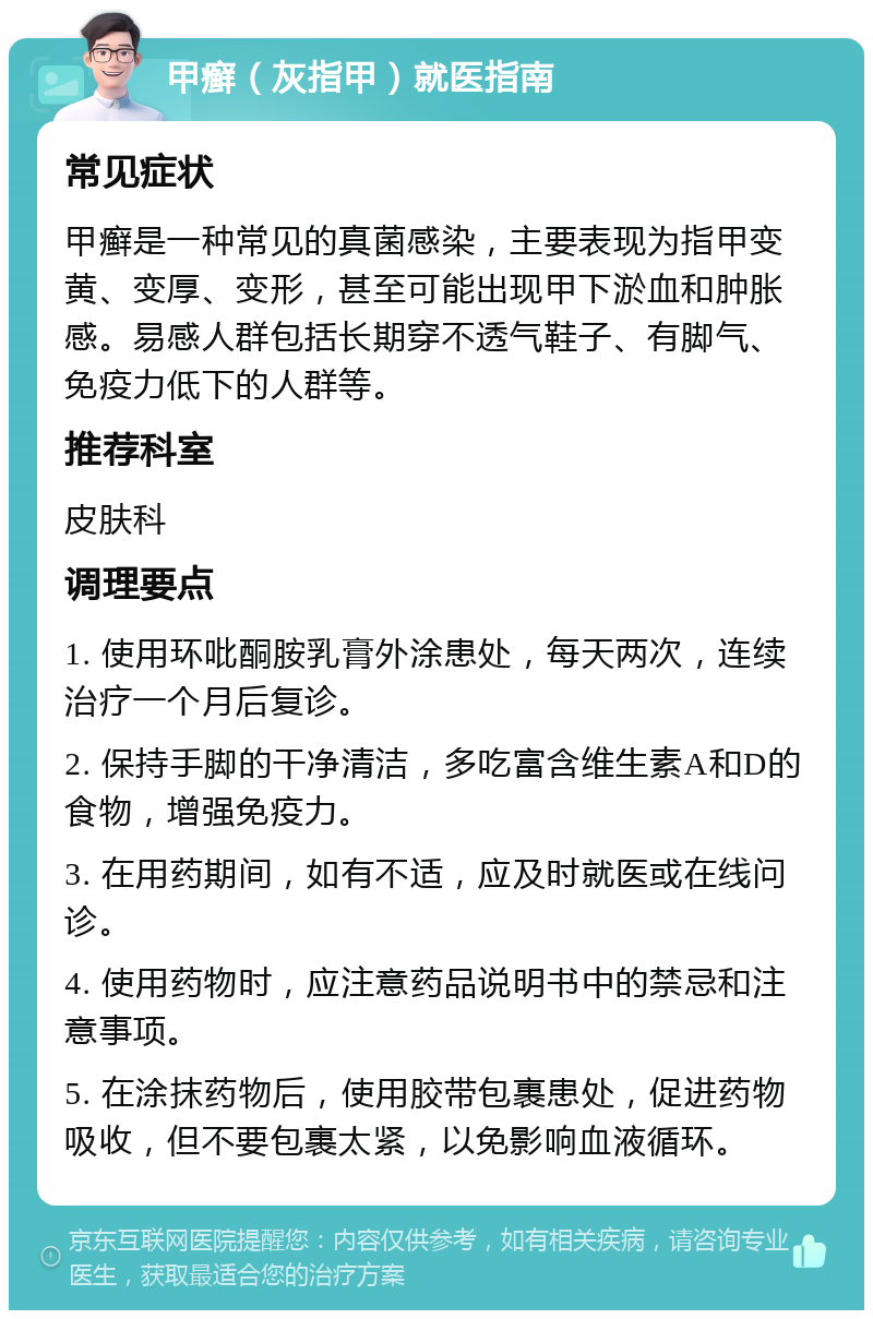 甲癣（灰指甲）就医指南 常见症状 甲癣是一种常见的真菌感染，主要表现为指甲变黄、变厚、变形，甚至可能出现甲下淤血和肿胀感。易感人群包括长期穿不透气鞋子、有脚气、免疫力低下的人群等。 推荐科室 皮肤科 调理要点 1. 使用环吡酮胺乳膏外涂患处，每天两次，连续治疗一个月后复诊。 2. 保持手脚的干净清洁，多吃富含维生素A和D的食物，增强免疫力。 3. 在用药期间，如有不适，应及时就医或在线问诊。 4. 使用药物时，应注意药品说明书中的禁忌和注意事项。 5. 在涂抹药物后，使用胶带包裹患处，促进药物吸收，但不要包裹太紧，以免影响血液循环。