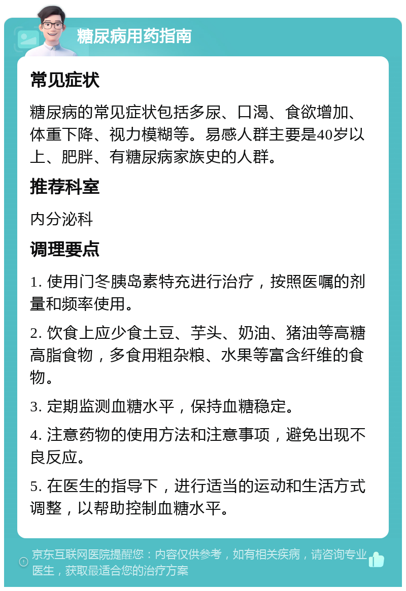 糖尿病用药指南 常见症状 糖尿病的常见症状包括多尿、口渴、食欲增加、体重下降、视力模糊等。易感人群主要是40岁以上、肥胖、有糖尿病家族史的人群。 推荐科室 内分泌科 调理要点 1. 使用门冬胰岛素特充进行治疗，按照医嘱的剂量和频率使用。 2. 饮食上应少食土豆、芋头、奶油、猪油等高糖高脂食物，多食用粗杂粮、水果等富含纤维的食物。 3. 定期监测血糖水平，保持血糖稳定。 4. 注意药物的使用方法和注意事项，避免出现不良反应。 5. 在医生的指导下，进行适当的运动和生活方式调整，以帮助控制血糖水平。