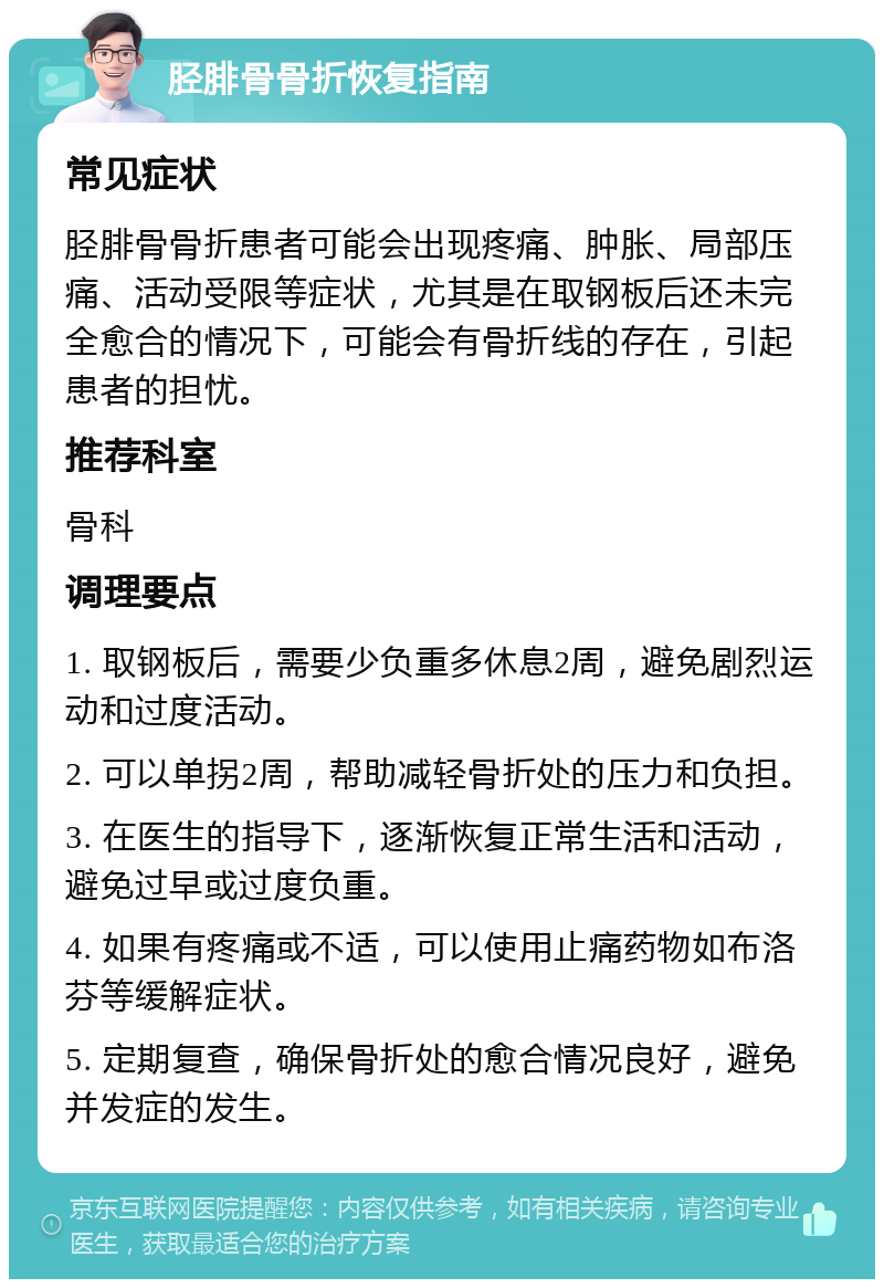 胫腓骨骨折恢复指南 常见症状 胫腓骨骨折患者可能会出现疼痛、肿胀、局部压痛、活动受限等症状，尤其是在取钢板后还未完全愈合的情况下，可能会有骨折线的存在，引起患者的担忧。 推荐科室 骨科 调理要点 1. 取钢板后，需要少负重多休息2周，避免剧烈运动和过度活动。 2. 可以单拐2周，帮助减轻骨折处的压力和负担。 3. 在医生的指导下，逐渐恢复正常生活和活动，避免过早或过度负重。 4. 如果有疼痛或不适，可以使用止痛药物如布洛芬等缓解症状。 5. 定期复查，确保骨折处的愈合情况良好，避免并发症的发生。