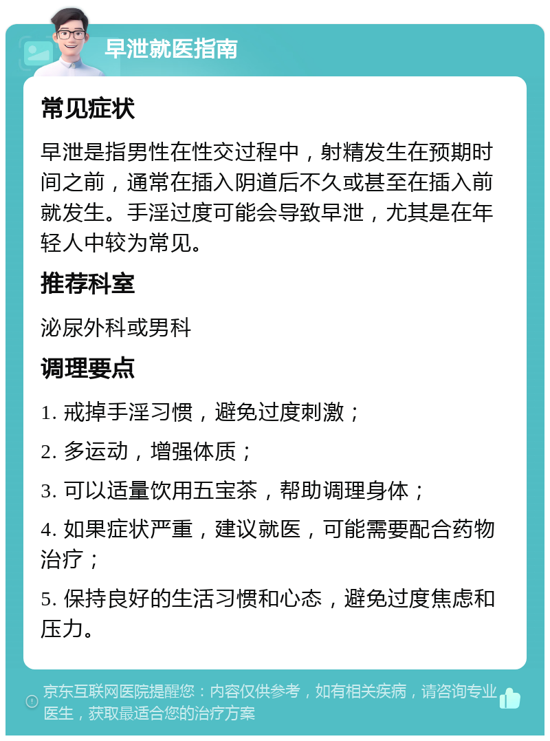 早泄就医指南 常见症状 早泄是指男性在性交过程中，射精发生在预期时间之前，通常在插入阴道后不久或甚至在插入前就发生。手淫过度可能会导致早泄，尤其是在年轻人中较为常见。 推荐科室 泌尿外科或男科 调理要点 1. 戒掉手淫习惯，避免过度刺激； 2. 多运动，增强体质； 3. 可以适量饮用五宝茶，帮助调理身体； 4. 如果症状严重，建议就医，可能需要配合药物治疗； 5. 保持良好的生活习惯和心态，避免过度焦虑和压力。