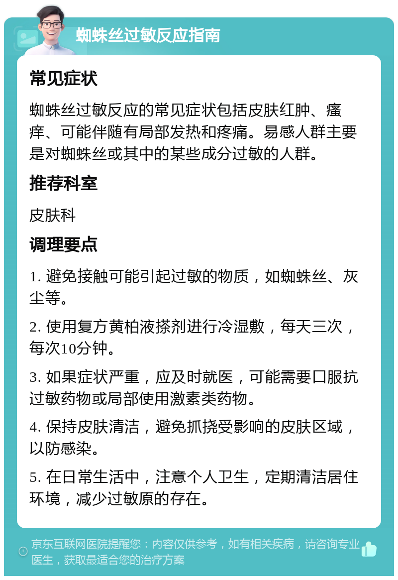 蜘蛛丝过敏反应指南 常见症状 蜘蛛丝过敏反应的常见症状包括皮肤红肿、瘙痒、可能伴随有局部发热和疼痛。易感人群主要是对蜘蛛丝或其中的某些成分过敏的人群。 推荐科室 皮肤科 调理要点 1. 避免接触可能引起过敏的物质，如蜘蛛丝、灰尘等。 2. 使用复方黄柏液搽剂进行冷湿敷，每天三次，每次10分钟。 3. 如果症状严重，应及时就医，可能需要口服抗过敏药物或局部使用激素类药物。 4. 保持皮肤清洁，避免抓挠受影响的皮肤区域，以防感染。 5. 在日常生活中，注意个人卫生，定期清洁居住环境，减少过敏原的存在。