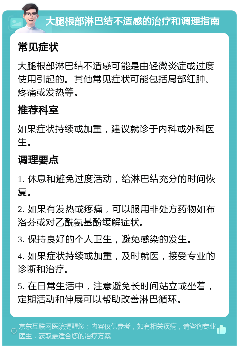 大腿根部淋巴结不适感的治疗和调理指南 常见症状 大腿根部淋巴结不适感可能是由轻微炎症或过度使用引起的。其他常见症状可能包括局部红肿、疼痛或发热等。 推荐科室 如果症状持续或加重，建议就诊于内科或外科医生。 调理要点 1. 休息和避免过度活动，给淋巴结充分的时间恢复。 2. 如果有发热或疼痛，可以服用非处方药物如布洛芬或对乙酰氨基酚缓解症状。 3. 保持良好的个人卫生，避免感染的发生。 4. 如果症状持续或加重，及时就医，接受专业的诊断和治疗。 5. 在日常生活中，注意避免长时间站立或坐着，定期活动和伸展可以帮助改善淋巴循环。