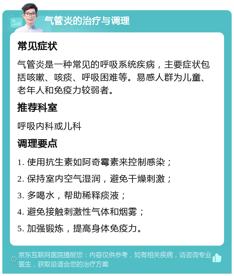 气管炎的治疗与调理 常见症状 气管炎是一种常见的呼吸系统疾病，主要症状包括咳嗽、咳痰、呼吸困难等。易感人群为儿童、老年人和免疫力较弱者。 推荐科室 呼吸内科或儿科 调理要点 1. 使用抗生素如阿奇霉素来控制感染； 2. 保持室内空气湿润，避免干燥刺激； 3. 多喝水，帮助稀释痰液； 4. 避免接触刺激性气体和烟雾； 5. 加强锻炼，提高身体免疫力。