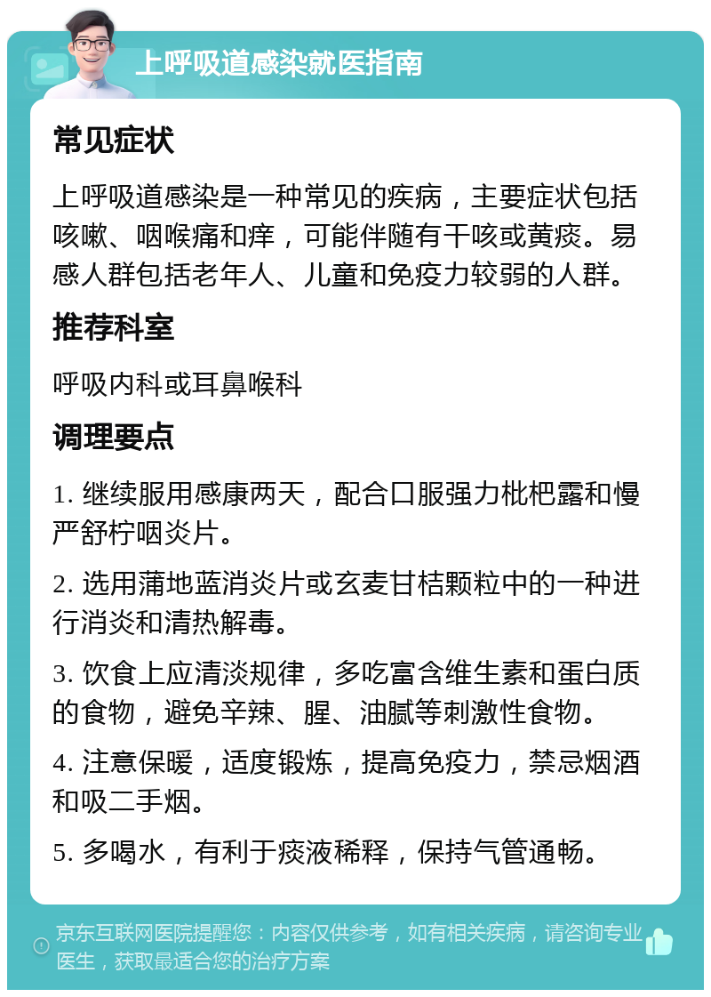 上呼吸道感染就医指南 常见症状 上呼吸道感染是一种常见的疾病，主要症状包括咳嗽、咽喉痛和痒，可能伴随有干咳或黄痰。易感人群包括老年人、儿童和免疫力较弱的人群。 推荐科室 呼吸内科或耳鼻喉科 调理要点 1. 继续服用感康两天，配合口服强力枇杷露和慢严舒柠咽炎片。 2. 选用蒲地蓝消炎片或玄麦甘桔颗粒中的一种进行消炎和清热解毒。 3. 饮食上应清淡规律，多吃富含维生素和蛋白质的食物，避免辛辣、腥、油腻等刺激性食物。 4. 注意保暖，适度锻炼，提高免疫力，禁忌烟酒和吸二手烟。 5. 多喝水，有利于痰液稀释，保持气管通畅。