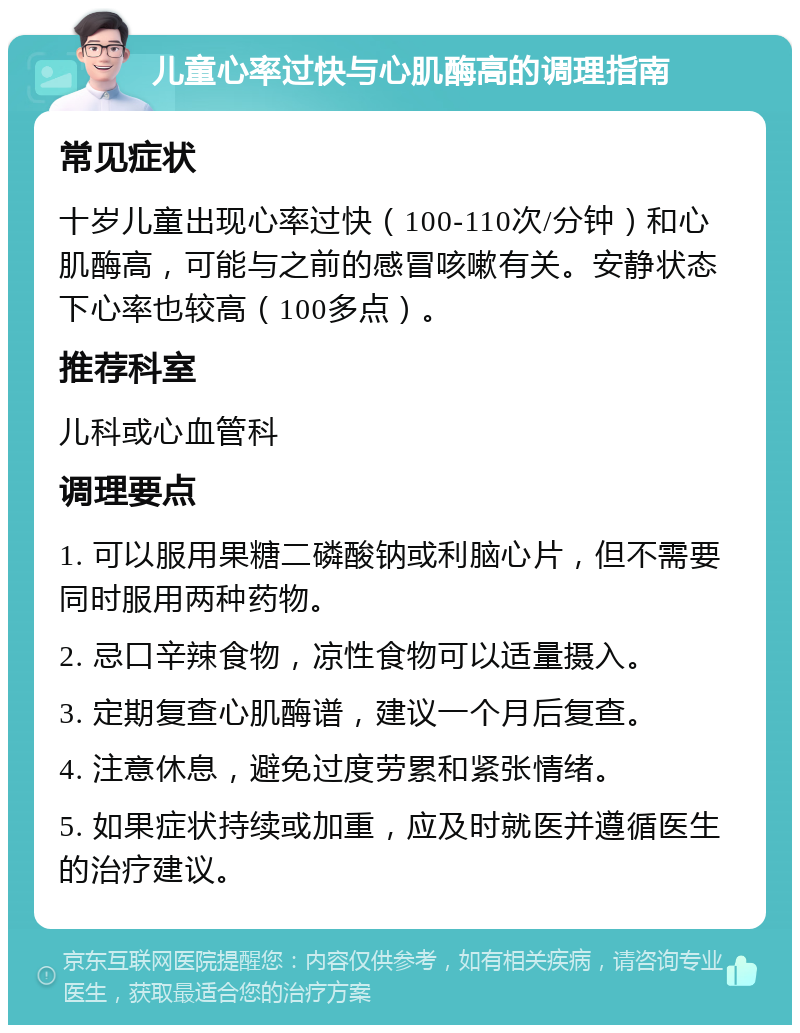 儿童心率过快与心肌酶高的调理指南 常见症状 十岁儿童出现心率过快（100-110次/分钟）和心肌酶高，可能与之前的感冒咳嗽有关。安静状态下心率也较高（100多点）。 推荐科室 儿科或心血管科 调理要点 1. 可以服用果糖二磷酸钠或利脑心片，但不需要同时服用两种药物。 2. 忌口辛辣食物，凉性食物可以适量摄入。 3. 定期复查心肌酶谱，建议一个月后复查。 4. 注意休息，避免过度劳累和紧张情绪。 5. 如果症状持续或加重，应及时就医并遵循医生的治疗建议。