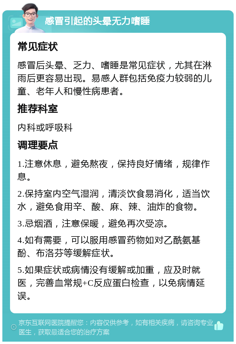 感冒引起的头晕无力嗜睡 常见症状 感冒后头晕、乏力、嗜睡是常见症状，尤其在淋雨后更容易出现。易感人群包括免疫力较弱的儿童、老年人和慢性病患者。 推荐科室 内科或呼吸科 调理要点 1.注意休息，避免熬夜，保持良好情绪，规律作息。 2.保持室内空气湿润，清淡饮食易消化，适当饮水，避免食用辛、酸、麻、辣、油炸的食物。 3.忌烟酒，注意保暖，避免再次受凉。 4.如有需要，可以服用感冒药物如对乙酰氨基酚、布洛芬等缓解症状。 5.如果症状或病情没有缓解或加重，应及时就医，完善血常规+C反应蛋白检查，以免病情延误。