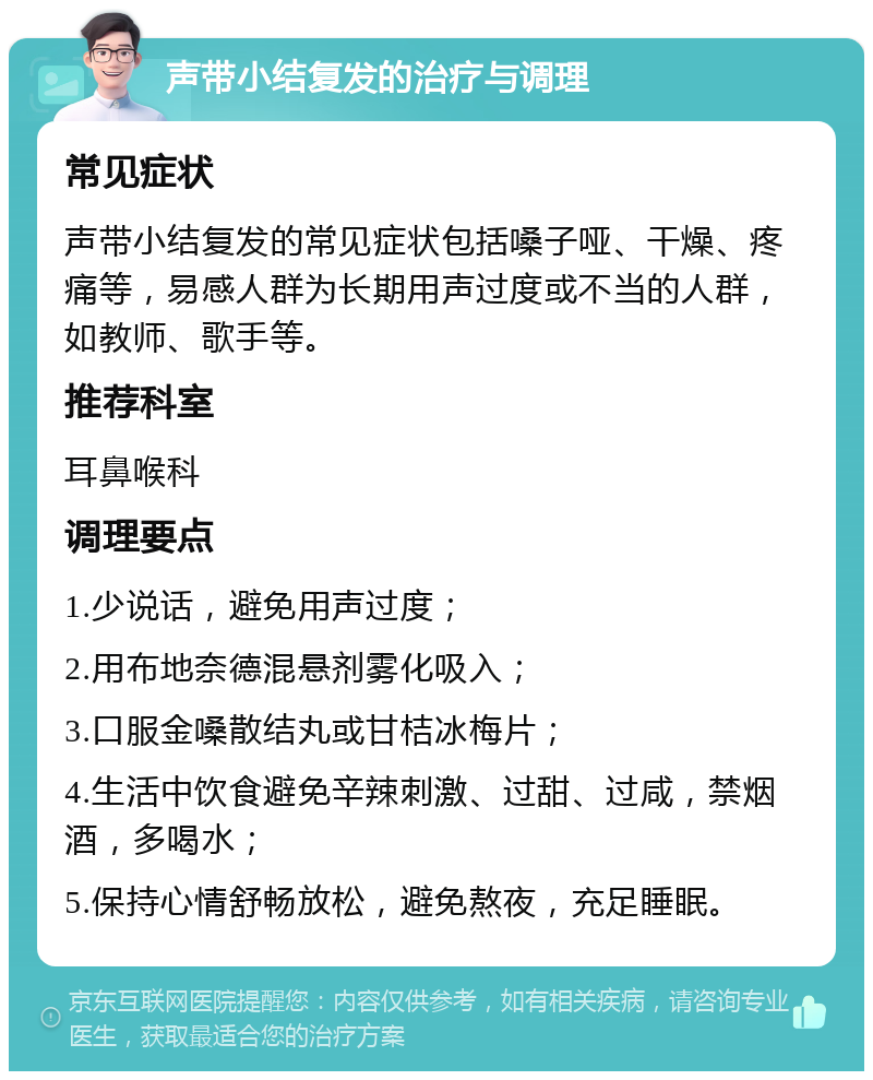 声带小结复发的治疗与调理 常见症状 声带小结复发的常见症状包括嗓子哑、干燥、疼痛等，易感人群为长期用声过度或不当的人群，如教师、歌手等。 推荐科室 耳鼻喉科 调理要点 1.少说话，避免用声过度； 2.用布地奈德混悬剂雾化吸入； 3.口服金嗓散结丸或甘桔冰梅片； 4.生活中饮食避免辛辣刺激、过甜、过咸，禁烟酒，多喝水； 5.保持心情舒畅放松，避免熬夜，充足睡眠。