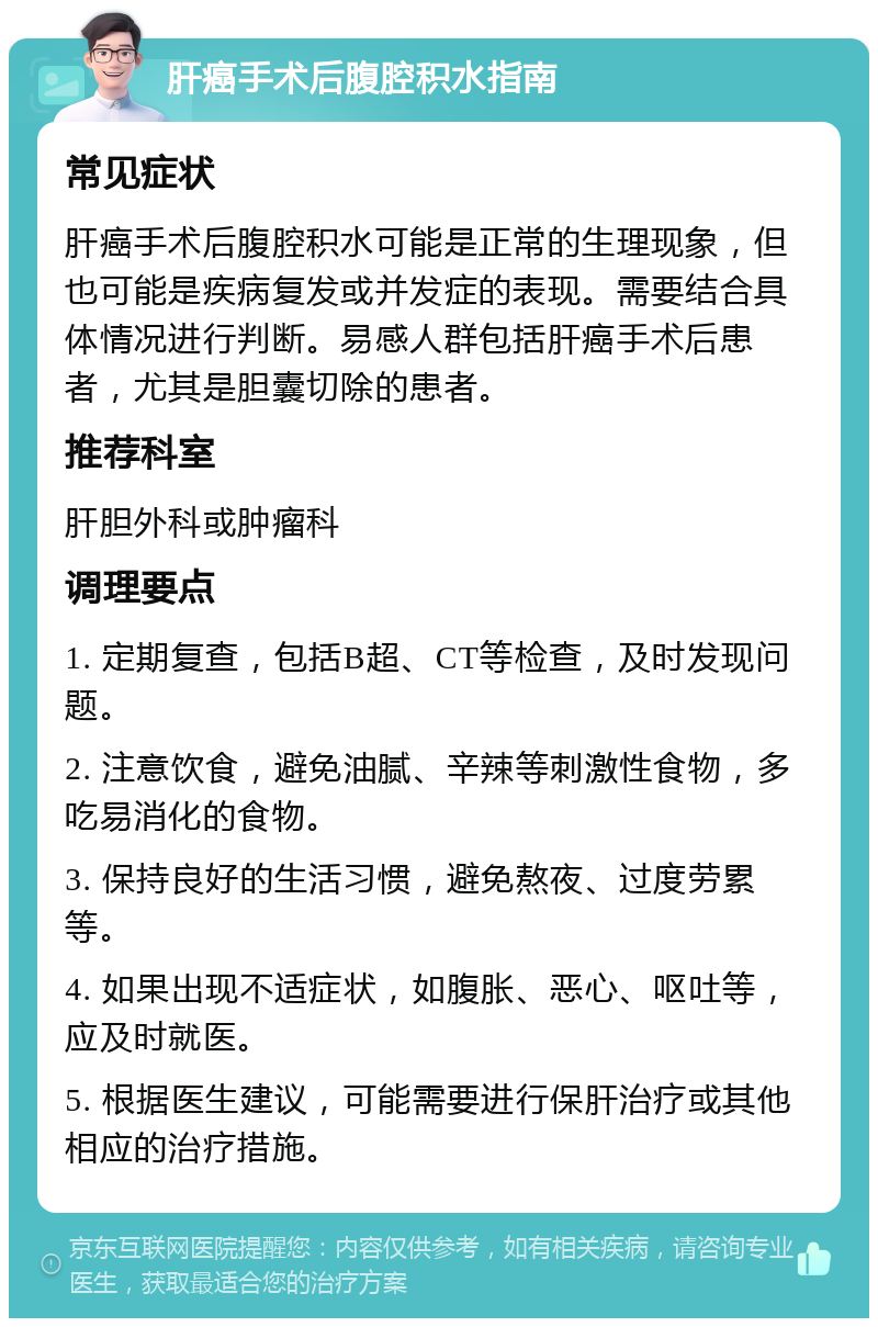 肝癌手术后腹腔积水指南 常见症状 肝癌手术后腹腔积水可能是正常的生理现象，但也可能是疾病复发或并发症的表现。需要结合具体情况进行判断。易感人群包括肝癌手术后患者，尤其是胆囊切除的患者。 推荐科室 肝胆外科或肿瘤科 调理要点 1. 定期复查，包括B超、CT等检查，及时发现问题。 2. 注意饮食，避免油腻、辛辣等刺激性食物，多吃易消化的食物。 3. 保持良好的生活习惯，避免熬夜、过度劳累等。 4. 如果出现不适症状，如腹胀、恶心、呕吐等，应及时就医。 5. 根据医生建议，可能需要进行保肝治疗或其他相应的治疗措施。