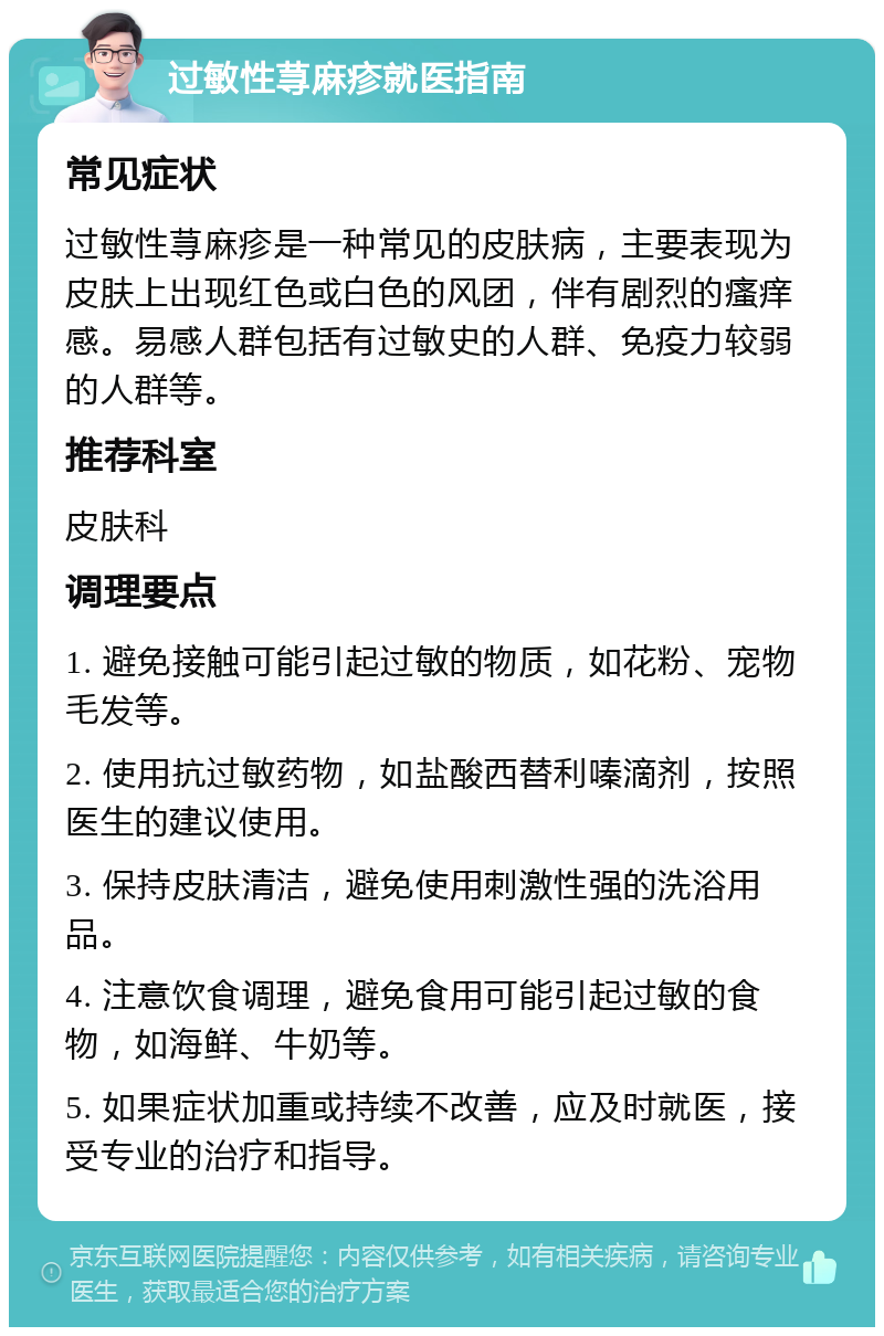 过敏性荨麻疹就医指南 常见症状 过敏性荨麻疹是一种常见的皮肤病，主要表现为皮肤上出现红色或白色的风团，伴有剧烈的瘙痒感。易感人群包括有过敏史的人群、免疫力较弱的人群等。 推荐科室 皮肤科 调理要点 1. 避免接触可能引起过敏的物质，如花粉、宠物毛发等。 2. 使用抗过敏药物，如盐酸西替利嗪滴剂，按照医生的建议使用。 3. 保持皮肤清洁，避免使用刺激性强的洗浴用品。 4. 注意饮食调理，避免食用可能引起过敏的食物，如海鲜、牛奶等。 5. 如果症状加重或持续不改善，应及时就医，接受专业的治疗和指导。