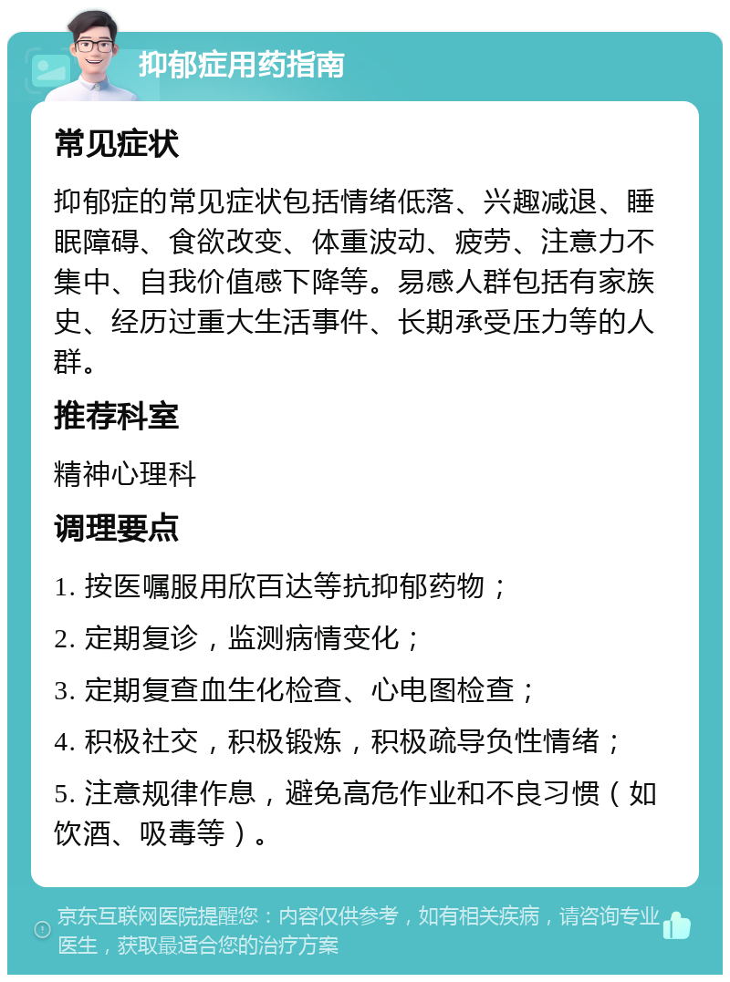 抑郁症用药指南 常见症状 抑郁症的常见症状包括情绪低落、兴趣减退、睡眠障碍、食欲改变、体重波动、疲劳、注意力不集中、自我价值感下降等。易感人群包括有家族史、经历过重大生活事件、长期承受压力等的人群。 推荐科室 精神心理科 调理要点 1. 按医嘱服用欣百达等抗抑郁药物； 2. 定期复诊，监测病情变化； 3. 定期复查血生化检查、心电图检查； 4. 积极社交，积极锻炼，积极疏导负性情绪； 5. 注意规律作息，避免高危作业和不良习惯（如饮酒、吸毒等）。