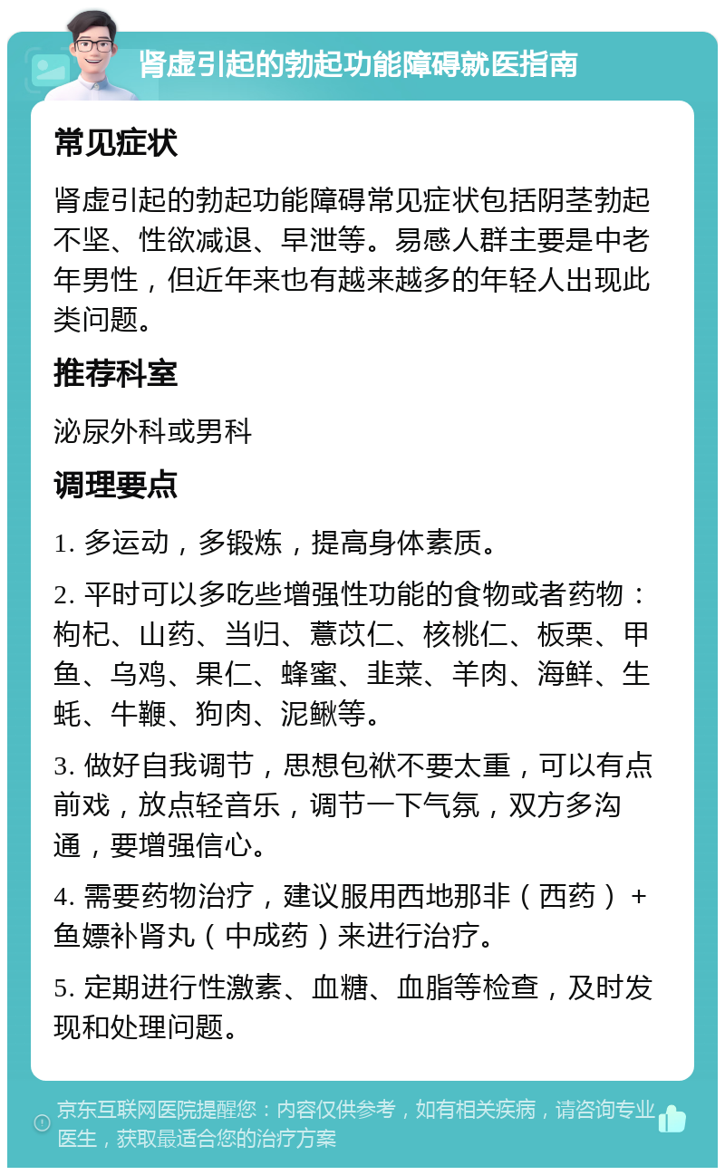 肾虚引起的勃起功能障碍就医指南 常见症状 肾虚引起的勃起功能障碍常见症状包括阴茎勃起不坚、性欲减退、早泄等。易感人群主要是中老年男性，但近年来也有越来越多的年轻人出现此类问题。 推荐科室 泌尿外科或男科 调理要点 1. 多运动，多锻炼，提高身体素质。 2. 平时可以多吃些增强性功能的食物或者药物：枸杞、山药、当归、薏苡仁、核桃仁、板栗、甲鱼、乌鸡、果仁、蜂蜜、韭菜、羊肉、海鲜、生蚝、牛鞭、狗肉、泥鳅等。 3. 做好自我调节，思想包袱不要太重，可以有点前戏，放点轻音乐，调节一下气氛，双方多沟通，要增强信心。 4. 需要药物治疗，建议服用西地那非（西药）＋鱼嫖补肾丸（中成药）来进行治疗。 5. 定期进行性激素、血糖、血脂等检查，及时发现和处理问题。