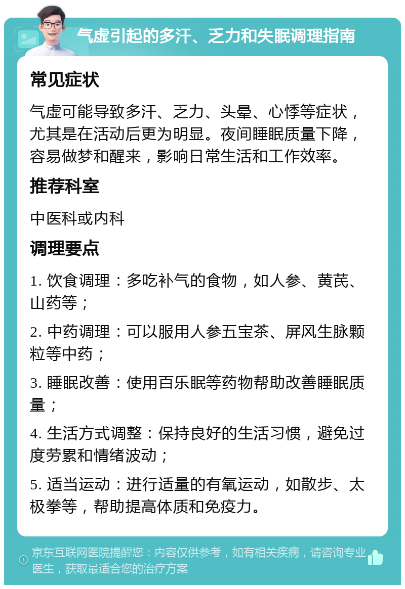 气虚引起的多汗、乏力和失眠调理指南 常见症状 气虚可能导致多汗、乏力、头晕、心悸等症状，尤其是在活动后更为明显。夜间睡眠质量下降，容易做梦和醒来，影响日常生活和工作效率。 推荐科室 中医科或内科 调理要点 1. 饮食调理：多吃补气的食物，如人参、黄芪、山药等； 2. 中药调理：可以服用人参五宝茶、屏风生脉颗粒等中药； 3. 睡眠改善：使用百乐眠等药物帮助改善睡眠质量； 4. 生活方式调整：保持良好的生活习惯，避免过度劳累和情绪波动； 5. 适当运动：进行适量的有氧运动，如散步、太极拳等，帮助提高体质和免疫力。