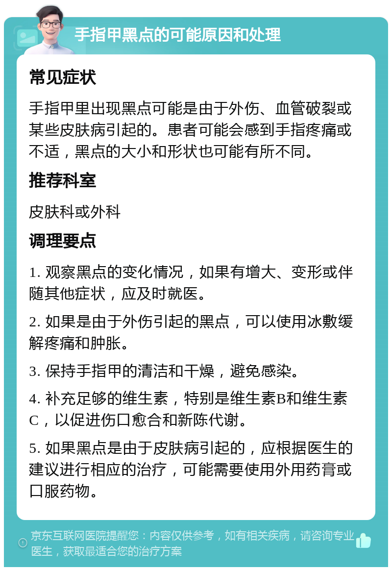 手指甲黑点的可能原因和处理 常见症状 手指甲里出现黑点可能是由于外伤、血管破裂或某些皮肤病引起的。患者可能会感到手指疼痛或不适，黑点的大小和形状也可能有所不同。 推荐科室 皮肤科或外科 调理要点 1. 观察黑点的变化情况，如果有增大、变形或伴随其他症状，应及时就医。 2. 如果是由于外伤引起的黑点，可以使用冰敷缓解疼痛和肿胀。 3. 保持手指甲的清洁和干燥，避免感染。 4. 补充足够的维生素，特别是维生素B和维生素C，以促进伤口愈合和新陈代谢。 5. 如果黑点是由于皮肤病引起的，应根据医生的建议进行相应的治疗，可能需要使用外用药膏或口服药物。