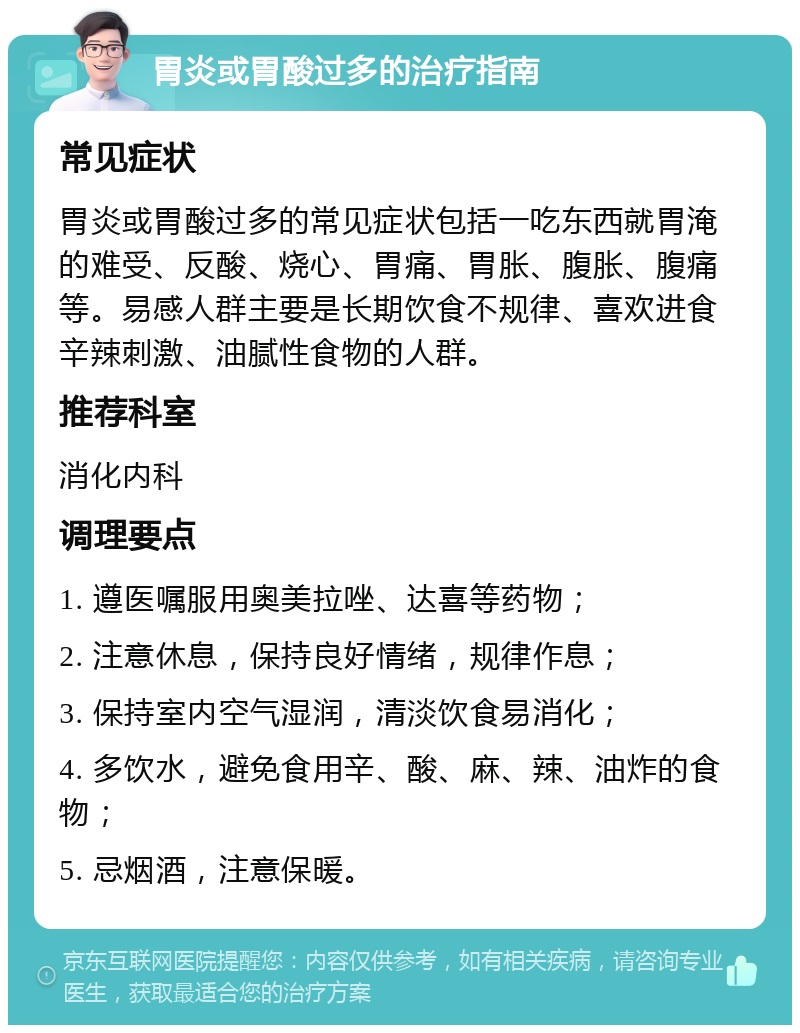 胃炎或胃酸过多的治疗指南 常见症状 胃炎或胃酸过多的常见症状包括一吃东西就胃淹的难受、反酸、烧心、胃痛、胃胀、腹胀、腹痛等。易感人群主要是长期饮食不规律、喜欢进食辛辣刺激、油腻性食物的人群。 推荐科室 消化内科 调理要点 1. 遵医嘱服用奥美拉唑、达喜等药物； 2. 注意休息，保持良好情绪，规律作息； 3. 保持室内空气湿润，清淡饮食易消化； 4. 多饮水，避免食用辛、酸、麻、辣、油炸的食物； 5. 忌烟酒，注意保暖。