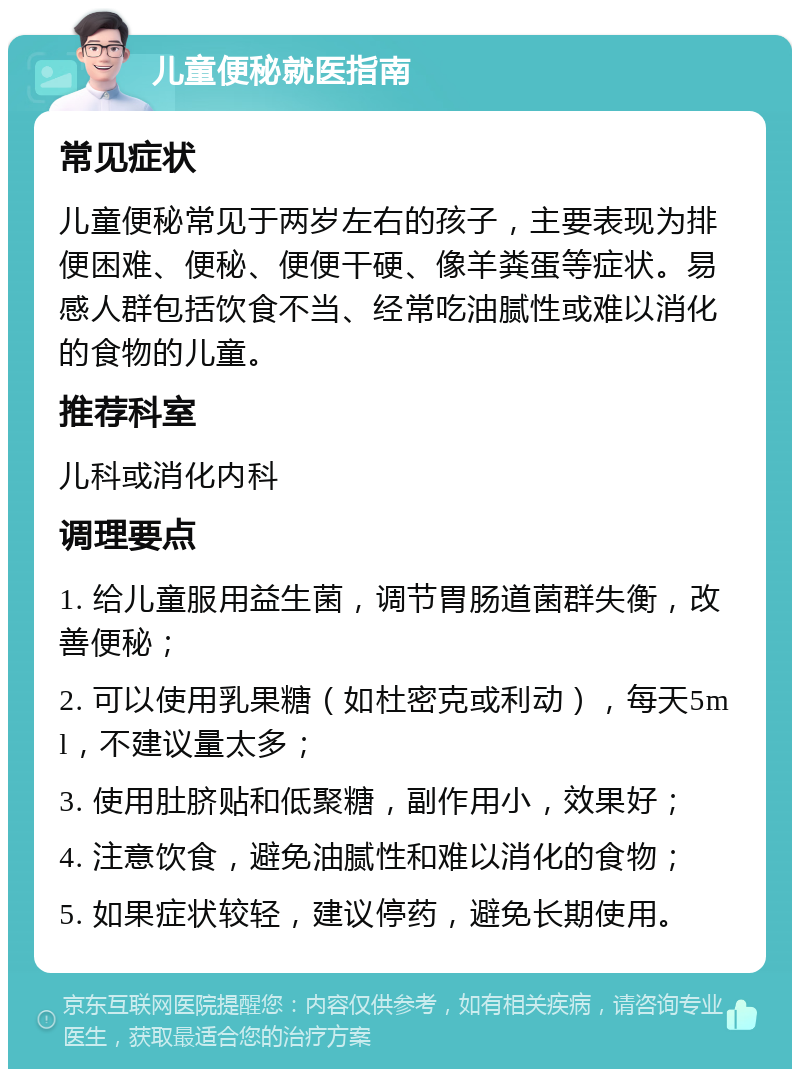 儿童便秘就医指南 常见症状 儿童便秘常见于两岁左右的孩子，主要表现为排便困难、便秘、便便干硬、像羊粪蛋等症状。易感人群包括饮食不当、经常吃油腻性或难以消化的食物的儿童。 推荐科室 儿科或消化内科 调理要点 1. 给儿童服用益生菌，调节胃肠道菌群失衡，改善便秘； 2. 可以使用乳果糖（如杜密克或利动），每天5ml，不建议量太多； 3. 使用肚脐贴和低聚糖，副作用小，效果好； 4. 注意饮食，避免油腻性和难以消化的食物； 5. 如果症状较轻，建议停药，避免长期使用。