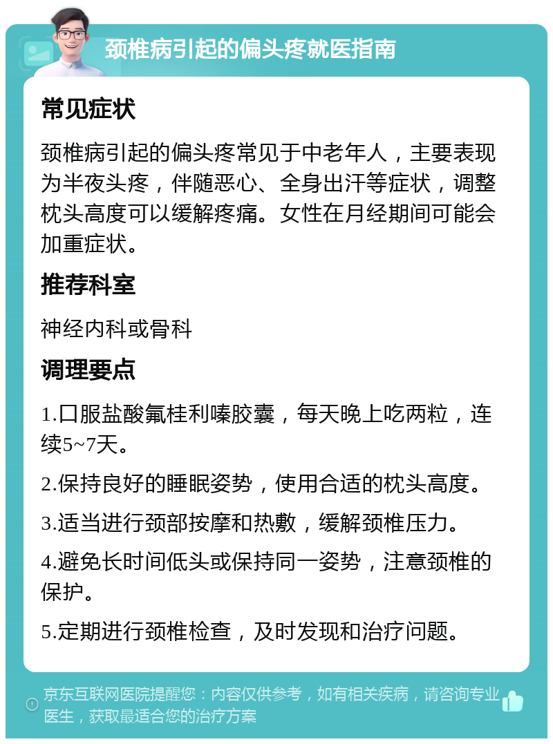 颈椎病引起的偏头疼就医指南 常见症状 颈椎病引起的偏头疼常见于中老年人，主要表现为半夜头疼，伴随恶心、全身出汗等症状，调整枕头高度可以缓解疼痛。女性在月经期间可能会加重症状。 推荐科室 神经内科或骨科 调理要点 1.口服盐酸氟桂利嗪胶囊，每天晚上吃两粒，连续5~7天。 2.保持良好的睡眠姿势，使用合适的枕头高度。 3.适当进行颈部按摩和热敷，缓解颈椎压力。 4.避免长时间低头或保持同一姿势，注意颈椎的保护。 5.定期进行颈椎检查，及时发现和治疗问题。