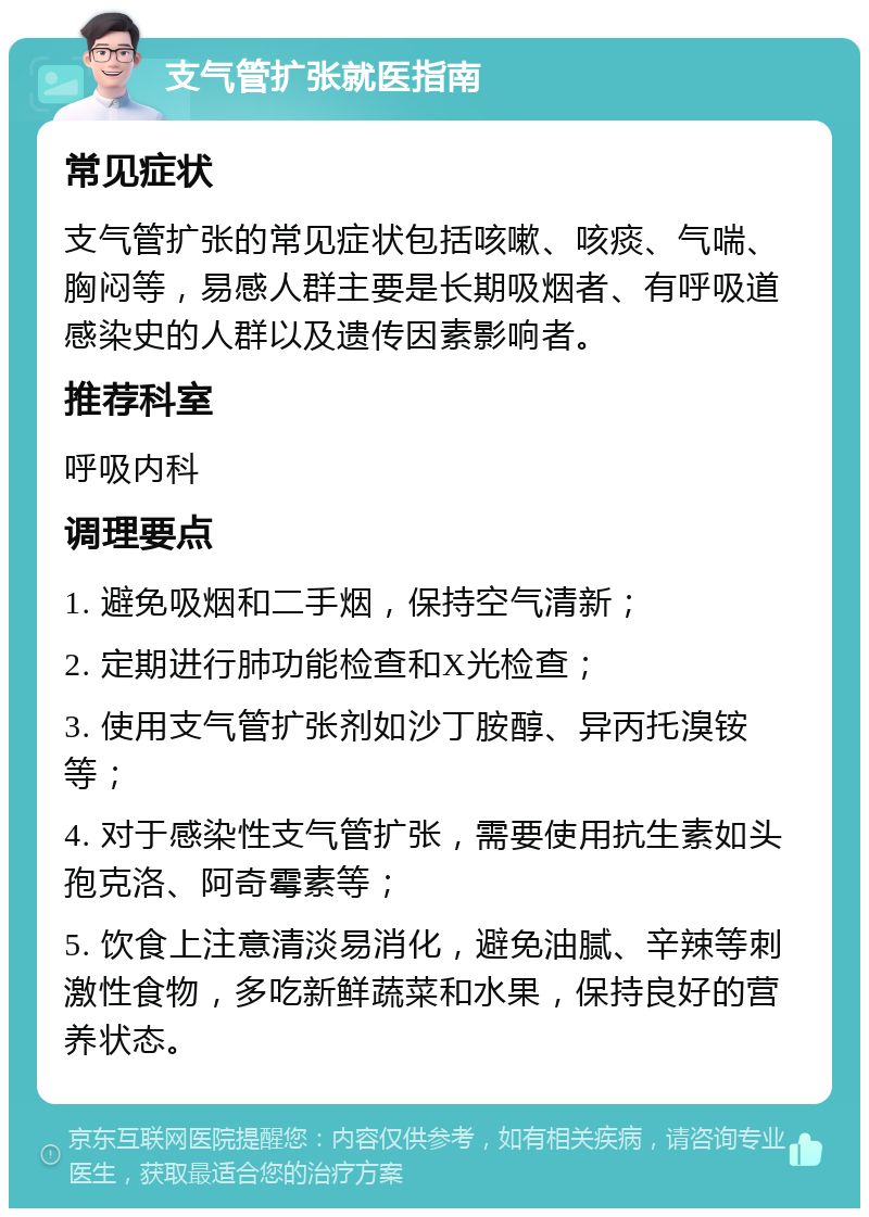 支气管扩张就医指南 常见症状 支气管扩张的常见症状包括咳嗽、咳痰、气喘、胸闷等，易感人群主要是长期吸烟者、有呼吸道感染史的人群以及遗传因素影响者。 推荐科室 呼吸内科 调理要点 1. 避免吸烟和二手烟，保持空气清新； 2. 定期进行肺功能检查和X光检查； 3. 使用支气管扩张剂如沙丁胺醇、异丙托溴铵等； 4. 对于感染性支气管扩张，需要使用抗生素如头孢克洛、阿奇霉素等； 5. 饮食上注意清淡易消化，避免油腻、辛辣等刺激性食物，多吃新鲜蔬菜和水果，保持良好的营养状态。