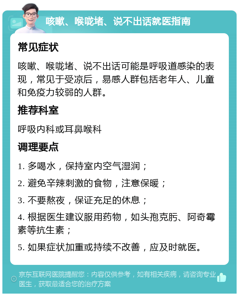 咳嗽、喉咙堵、说不出话就医指南 常见症状 咳嗽、喉咙堵、说不出话可能是呼吸道感染的表现，常见于受凉后，易感人群包括老年人、儿童和免疫力较弱的人群。 推荐科室 呼吸内科或耳鼻喉科 调理要点 1. 多喝水，保持室内空气湿润； 2. 避免辛辣刺激的食物，注意保暖； 3. 不要熬夜，保证充足的休息； 4. 根据医生建议服用药物，如头孢克肟、阿奇霉素等抗生素； 5. 如果症状加重或持续不改善，应及时就医。