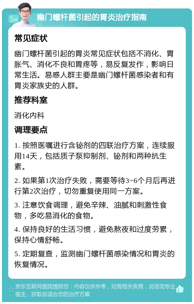 幽门螺杆菌引起的胃炎治疗指南 常见症状 幽门螺杆菌引起的胃炎常见症状包括不消化、胃胀气、消化不良和胃疼等，易反复发作，影响日常生活。易感人群主要是幽门螺杆菌感染者和有胃炎家族史的人群。 推荐科室 消化内科 调理要点 1. 按照医嘱进行含铋剂的四联治疗方案，连续服用14天，包括质子泵抑制剂、铋剂和两种抗生素。 2. 如果第1次治疗失败，需要等待3~6个月后再进行第2次治疗，切勿重复使用同一方案。 3. 注意饮食调理，避免辛辣、油腻和刺激性食物，多吃易消化的食物。 4. 保持良好的生活习惯，避免熬夜和过度劳累，保持心情舒畅。 5. 定期复查，监测幽门螺杆菌感染情况和胃炎的恢复情况。