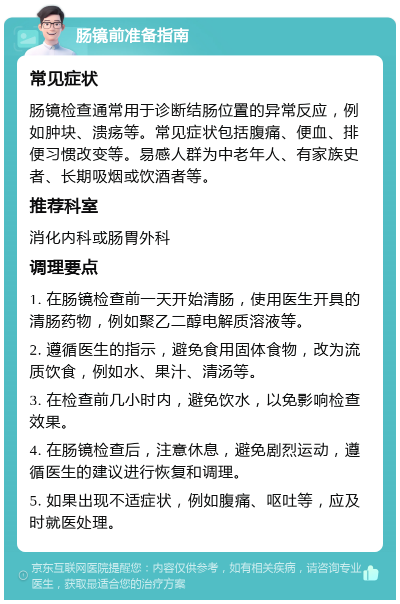 肠镜前准备指南 常见症状 肠镜检查通常用于诊断结肠位置的异常反应，例如肿块、溃疡等。常见症状包括腹痛、便血、排便习惯改变等。易感人群为中老年人、有家族史者、长期吸烟或饮酒者等。 推荐科室 消化内科或肠胃外科 调理要点 1. 在肠镜检查前一天开始清肠，使用医生开具的清肠药物，例如聚乙二醇电解质溶液等。 2. 遵循医生的指示，避免食用固体食物，改为流质饮食，例如水、果汁、清汤等。 3. 在检查前几小时内，避免饮水，以免影响检查效果。 4. 在肠镜检查后，注意休息，避免剧烈运动，遵循医生的建议进行恢复和调理。 5. 如果出现不适症状，例如腹痛、呕吐等，应及时就医处理。