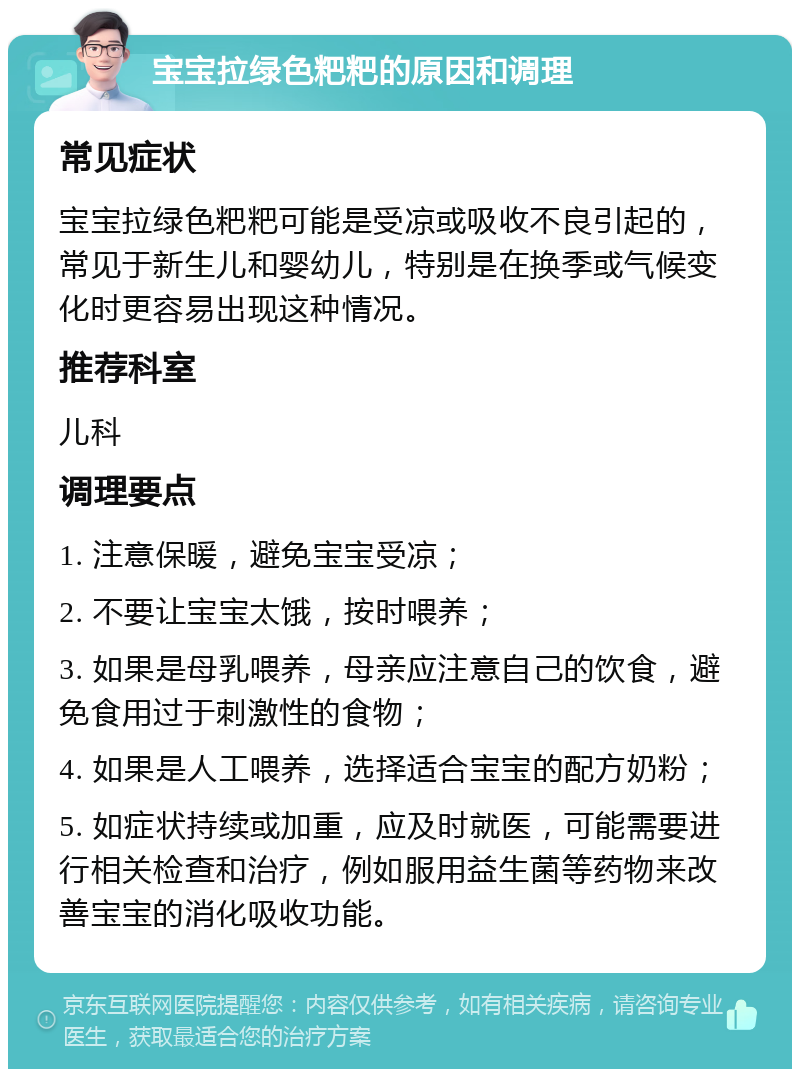 宝宝拉绿色粑粑的原因和调理 常见症状 宝宝拉绿色粑粑可能是受凉或吸收不良引起的，常见于新生儿和婴幼儿，特别是在换季或气候变化时更容易出现这种情况。 推荐科室 儿科 调理要点 1. 注意保暖，避免宝宝受凉； 2. 不要让宝宝太饿，按时喂养； 3. 如果是母乳喂养，母亲应注意自己的饮食，避免食用过于刺激性的食物； 4. 如果是人工喂养，选择适合宝宝的配方奶粉； 5. 如症状持续或加重，应及时就医，可能需要进行相关检查和治疗，例如服用益生菌等药物来改善宝宝的消化吸收功能。