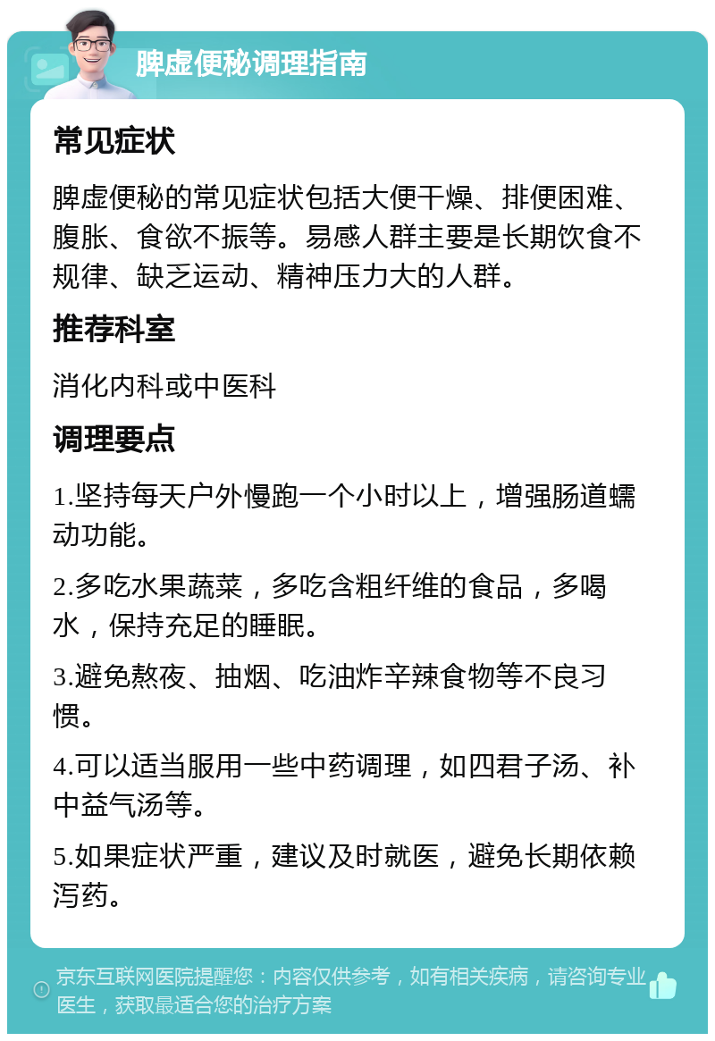 脾虚便秘调理指南 常见症状 脾虚便秘的常见症状包括大便干燥、排便困难、腹胀、食欲不振等。易感人群主要是长期饮食不规律、缺乏运动、精神压力大的人群。 推荐科室 消化内科或中医科 调理要点 1.坚持每天户外慢跑一个小时以上，增强肠道蠕动功能。 2.多吃水果蔬菜，多吃含粗纤维的食品，多喝水，保持充足的睡眠。 3.避免熬夜、抽烟、吃油炸辛辣食物等不良习惯。 4.可以适当服用一些中药调理，如四君子汤、补中益气汤等。 5.如果症状严重，建议及时就医，避免长期依赖泻药。