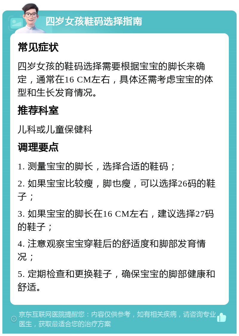 四岁女孩鞋码选择指南 常见症状 四岁女孩的鞋码选择需要根据宝宝的脚长来确定，通常在16 CM左右，具体还需考虑宝宝的体型和生长发育情况。 推荐科室 儿科或儿童保健科 调理要点 1. 测量宝宝的脚长，选择合适的鞋码； 2. 如果宝宝比较瘦，脚也瘦，可以选择26码的鞋子； 3. 如果宝宝的脚长在16 CM左右，建议选择27码的鞋子； 4. 注意观察宝宝穿鞋后的舒适度和脚部发育情况； 5. 定期检查和更换鞋子，确保宝宝的脚部健康和舒适。