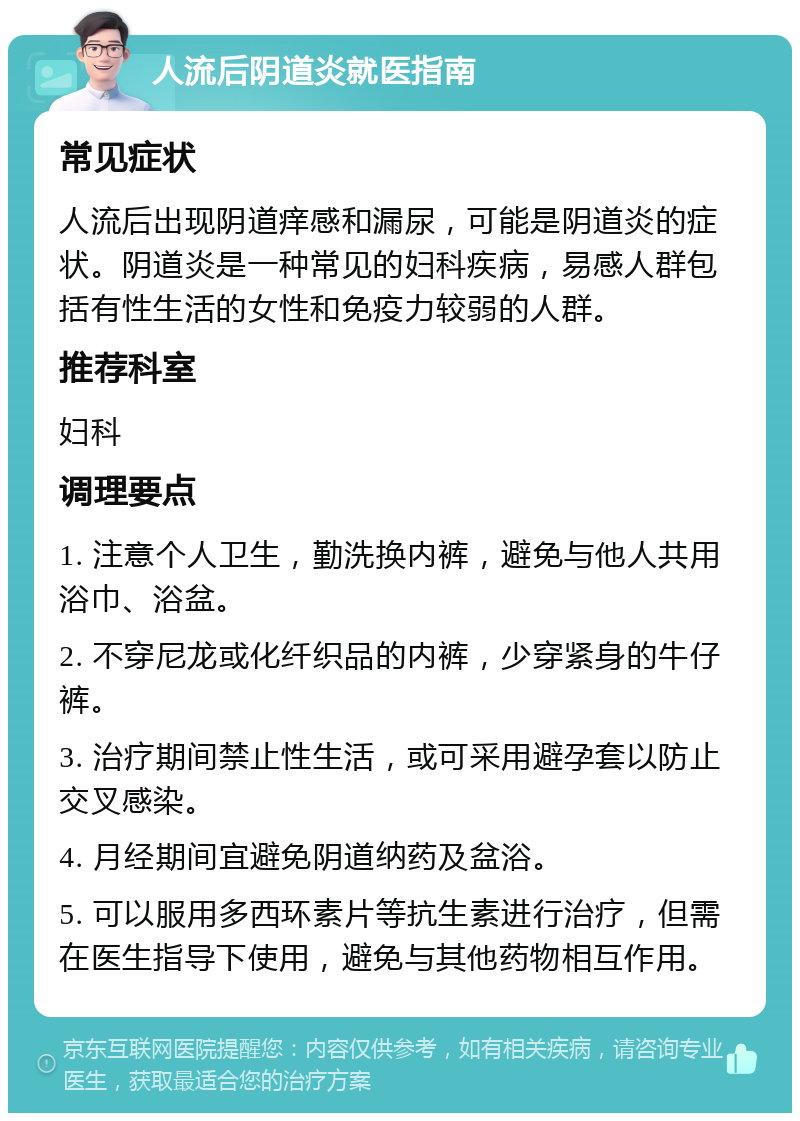 人流后阴道炎就医指南 常见症状 人流后出现阴道痒感和漏尿，可能是阴道炎的症状。阴道炎是一种常见的妇科疾病，易感人群包括有性生活的女性和免疫力较弱的人群。 推荐科室 妇科 调理要点 1. 注意个人卫生，勤洗换内裤，避免与他人共用浴巾、浴盆。 2. 不穿尼龙或化纤织品的内裤，少穿紧身的牛仔裤。 3. 治疗期间禁止性生活，或可采用避孕套以防止交叉感染。 4. 月经期间宜避免阴道纳药及盆浴。 5. 可以服用多西环素片等抗生素进行治疗，但需在医生指导下使用，避免与其他药物相互作用。