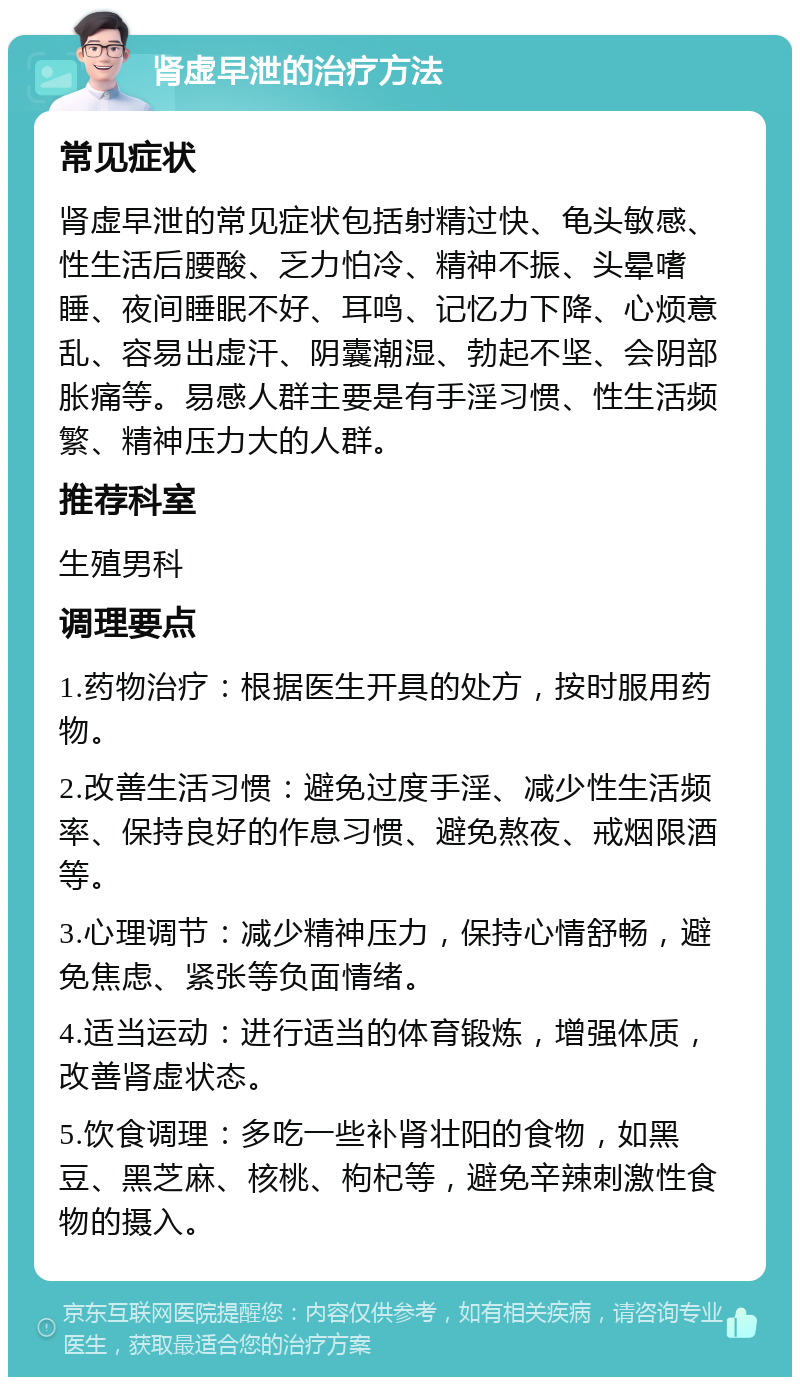 肾虚早泄的治疗方法 常见症状 肾虚早泄的常见症状包括射精过快、龟头敏感、性生活后腰酸、乏力怕冷、精神不振、头晕嗜睡、夜间睡眠不好、耳鸣、记忆力下降、心烦意乱、容易出虚汗、阴囊潮湿、勃起不坚、会阴部胀痛等。易感人群主要是有手淫习惯、性生活频繁、精神压力大的人群。 推荐科室 生殖男科 调理要点 1.药物治疗：根据医生开具的处方，按时服用药物。 2.改善生活习惯：避免过度手淫、减少性生活频率、保持良好的作息习惯、避免熬夜、戒烟限酒等。 3.心理调节：减少精神压力，保持心情舒畅，避免焦虑、紧张等负面情绪。 4.适当运动：进行适当的体育锻炼，增强体质，改善肾虚状态。 5.饮食调理：多吃一些补肾壮阳的食物，如黑豆、黑芝麻、核桃、枸杞等，避免辛辣刺激性食物的摄入。