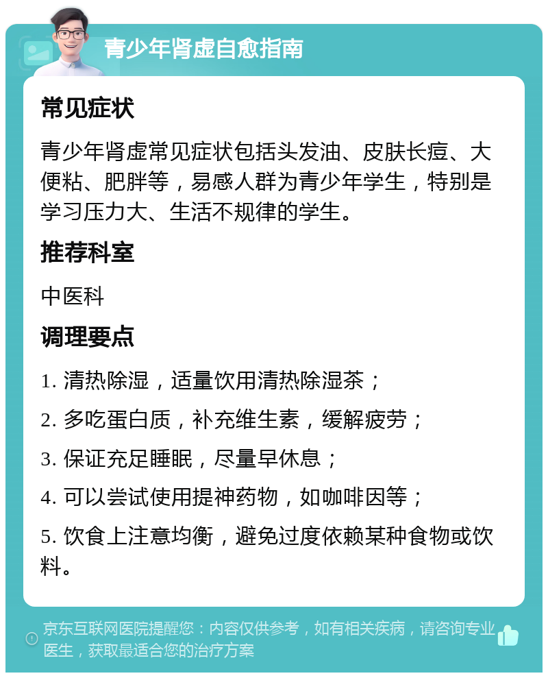 青少年肾虚自愈指南 常见症状 青少年肾虚常见症状包括头发油、皮肤长痘、大便粘、肥胖等，易感人群为青少年学生，特别是学习压力大、生活不规律的学生。 推荐科室 中医科 调理要点 1. 清热除湿，适量饮用清热除湿茶； 2. 多吃蛋白质，补充维生素，缓解疲劳； 3. 保证充足睡眠，尽量早休息； 4. 可以尝试使用提神药物，如咖啡因等； 5. 饮食上注意均衡，避免过度依赖某种食物或饮料。