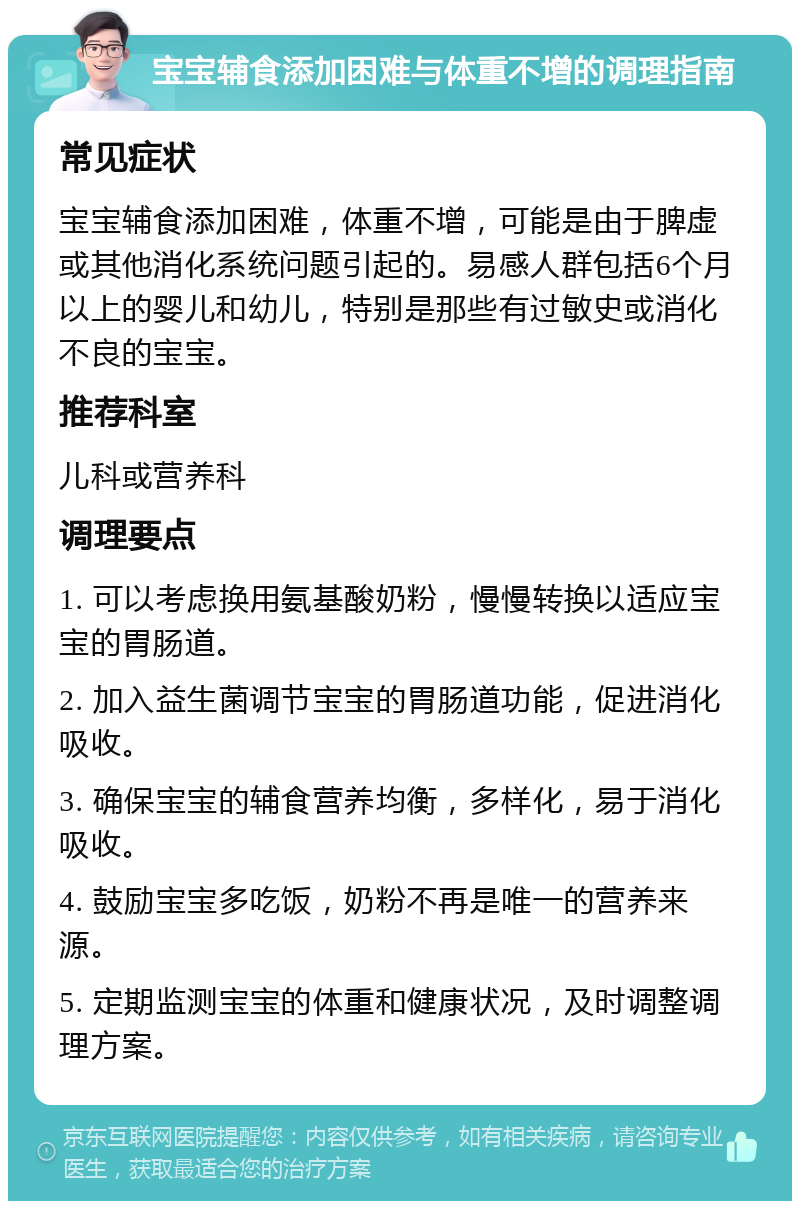 宝宝辅食添加困难与体重不增的调理指南 常见症状 宝宝辅食添加困难，体重不增，可能是由于脾虚或其他消化系统问题引起的。易感人群包括6个月以上的婴儿和幼儿，特别是那些有过敏史或消化不良的宝宝。 推荐科室 儿科或营养科 调理要点 1. 可以考虑换用氨基酸奶粉，慢慢转换以适应宝宝的胃肠道。 2. 加入益生菌调节宝宝的胃肠道功能，促进消化吸收。 3. 确保宝宝的辅食营养均衡，多样化，易于消化吸收。 4. 鼓励宝宝多吃饭，奶粉不再是唯一的营养来源。 5. 定期监测宝宝的体重和健康状况，及时调整调理方案。