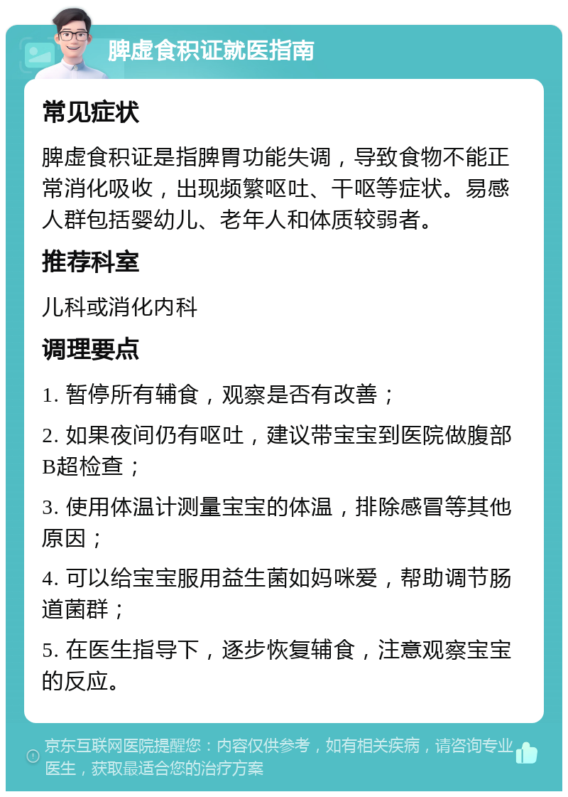 脾虚食积证就医指南 常见症状 脾虚食积证是指脾胃功能失调，导致食物不能正常消化吸收，出现频繁呕吐、干呕等症状。易感人群包括婴幼儿、老年人和体质较弱者。 推荐科室 儿科或消化内科 调理要点 1. 暂停所有辅食，观察是否有改善； 2. 如果夜间仍有呕吐，建议带宝宝到医院做腹部B超检查； 3. 使用体温计测量宝宝的体温，排除感冒等其他原因； 4. 可以给宝宝服用益生菌如妈咪爱，帮助调节肠道菌群； 5. 在医生指导下，逐步恢复辅食，注意观察宝宝的反应。