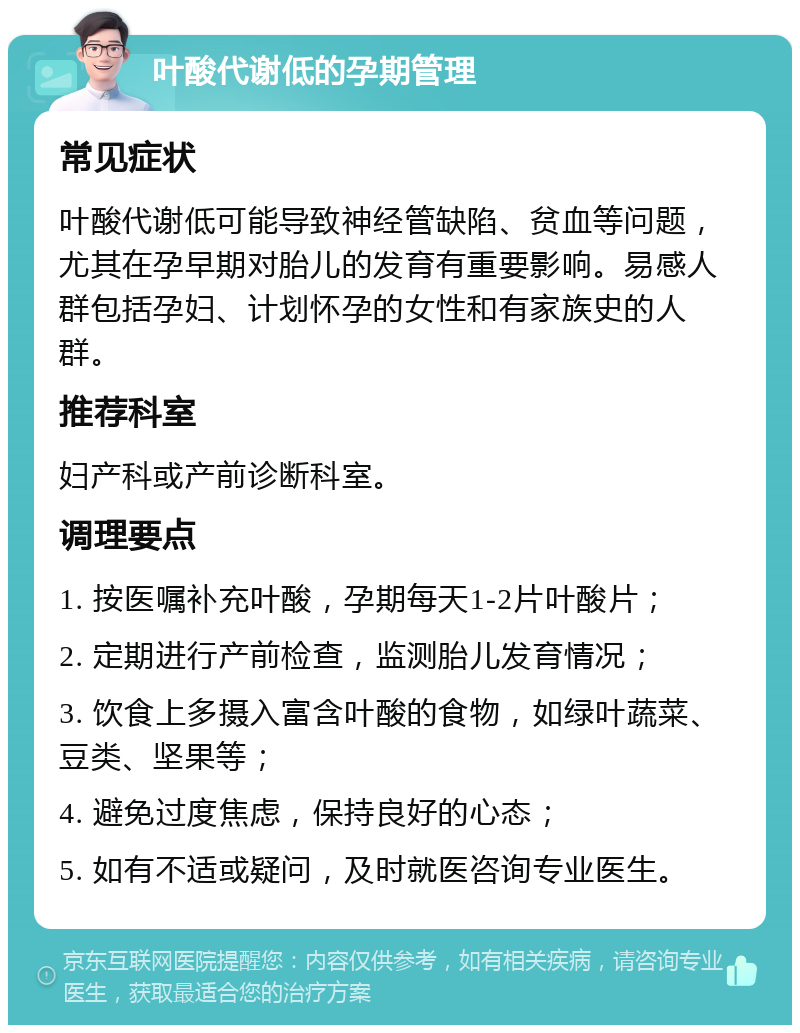 叶酸代谢低的孕期管理 常见症状 叶酸代谢低可能导致神经管缺陷、贫血等问题，尤其在孕早期对胎儿的发育有重要影响。易感人群包括孕妇、计划怀孕的女性和有家族史的人群。 推荐科室 妇产科或产前诊断科室。 调理要点 1. 按医嘱补充叶酸，孕期每天1-2片叶酸片； 2. 定期进行产前检查，监测胎儿发育情况； 3. 饮食上多摄入富含叶酸的食物，如绿叶蔬菜、豆类、坚果等； 4. 避免过度焦虑，保持良好的心态； 5. 如有不适或疑问，及时就医咨询专业医生。