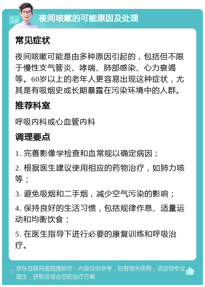 夜间咳嗽的可能原因及处理 常见症状 夜间咳嗽可能是由多种原因引起的，包括但不限于慢性支气管炎、哮喘、肺部感染、心力衰竭等。60岁以上的老年人更容易出现这种症状，尤其是有吸烟史或长期暴露在污染环境中的人群。 推荐科室 呼吸内科或心血管内科 调理要点 1. 完善影像学检查和血常规以确定病因； 2. 根据医生建议使用相应的药物治疗，如肺力咳等； 3. 避免吸烟和二手烟，减少空气污染的影响； 4. 保持良好的生活习惯，包括规律作息、适量运动和均衡饮食； 5. 在医生指导下进行必要的康复训练和呼吸治疗。