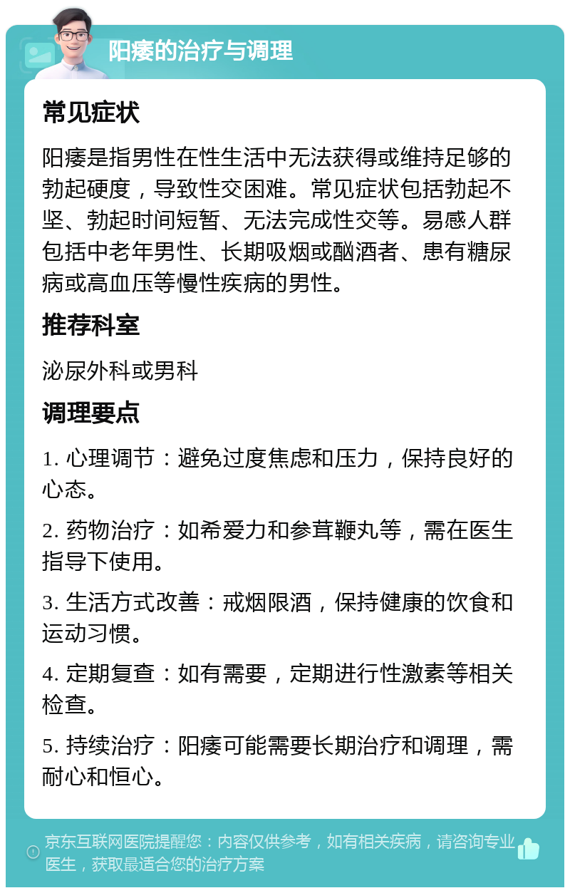 阳痿的治疗与调理 常见症状 阳痿是指男性在性生活中无法获得或维持足够的勃起硬度，导致性交困难。常见症状包括勃起不坚、勃起时间短暂、无法完成性交等。易感人群包括中老年男性、长期吸烟或酗酒者、患有糖尿病或高血压等慢性疾病的男性。 推荐科室 泌尿外科或男科 调理要点 1. 心理调节：避免过度焦虑和压力，保持良好的心态。 2. 药物治疗：如希爱力和参茸鞭丸等，需在医生指导下使用。 3. 生活方式改善：戒烟限酒，保持健康的饮食和运动习惯。 4. 定期复查：如有需要，定期进行性激素等相关检查。 5. 持续治疗：阳痿可能需要长期治疗和调理，需耐心和恒心。