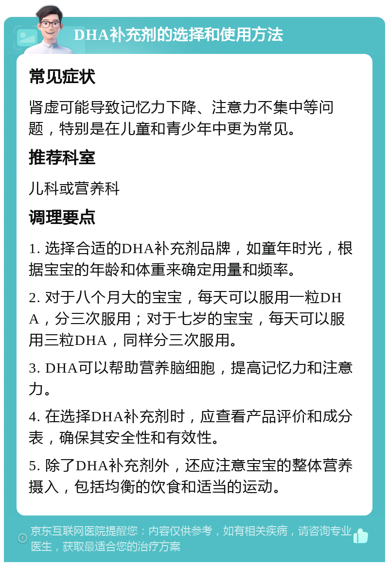 DHA补充剂的选择和使用方法 常见症状 肾虚可能导致记忆力下降、注意力不集中等问题，特别是在儿童和青少年中更为常见。 推荐科室 儿科或营养科 调理要点 1. 选择合适的DHA补充剂品牌，如童年时光，根据宝宝的年龄和体重来确定用量和频率。 2. 对于八个月大的宝宝，每天可以服用一粒DHA，分三次服用；对于七岁的宝宝，每天可以服用三粒DHA，同样分三次服用。 3. DHA可以帮助营养脑细胞，提高记忆力和注意力。 4. 在选择DHA补充剂时，应查看产品评价和成分表，确保其安全性和有效性。 5. 除了DHA补充剂外，还应注意宝宝的整体营养摄入，包括均衡的饮食和适当的运动。