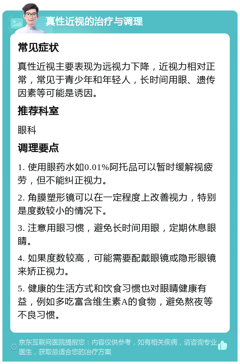 真性近视的治疗与调理 常见症状 真性近视主要表现为远视力下降，近视力相对正常，常见于青少年和年轻人，长时间用眼、遗传因素等可能是诱因。 推荐科室 眼科 调理要点 1. 使用眼药水如0.01%阿托品可以暂时缓解视疲劳，但不能纠正视力。 2. 角膜塑形镜可以在一定程度上改善视力，特别是度数较小的情况下。 3. 注意用眼习惯，避免长时间用眼，定期休息眼睛。 4. 如果度数较高，可能需要配戴眼镜或隐形眼镜来矫正视力。 5. 健康的生活方式和饮食习惯也对眼睛健康有益，例如多吃富含维生素A的食物，避免熬夜等不良习惯。