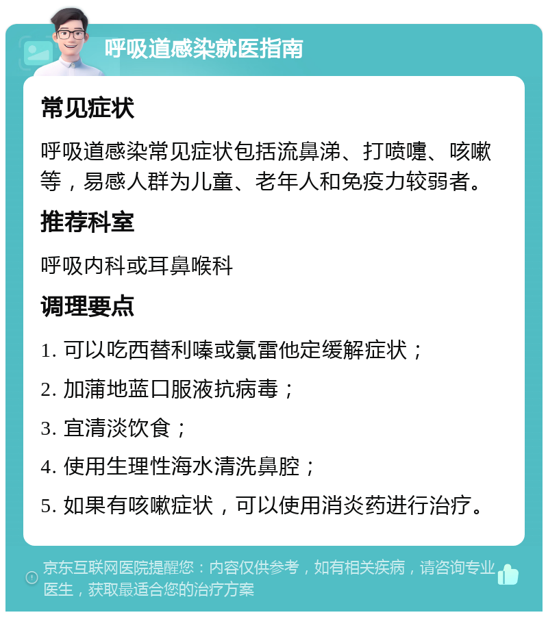 呼吸道感染就医指南 常见症状 呼吸道感染常见症状包括流鼻涕、打喷嚏、咳嗽等，易感人群为儿童、老年人和免疫力较弱者。 推荐科室 呼吸内科或耳鼻喉科 调理要点 1. 可以吃西替利嗪或氯雷他定缓解症状； 2. 加蒲地蓝口服液抗病毒； 3. 宜清淡饮食； 4. 使用生理性海水清洗鼻腔； 5. 如果有咳嗽症状，可以使用消炎药进行治疗。