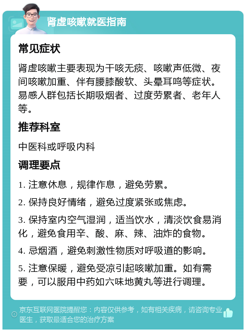 肾虚咳嗽就医指南 常见症状 肾虚咳嗽主要表现为干咳无痰、咳嗽声低微、夜间咳嗽加重、伴有腰膝酸软、头晕耳鸣等症状。易感人群包括长期吸烟者、过度劳累者、老年人等。 推荐科室 中医科或呼吸内科 调理要点 1. 注意休息，规律作息，避免劳累。 2. 保持良好情绪，避免过度紧张或焦虑。 3. 保持室内空气湿润，适当饮水，清淡饮食易消化，避免食用辛、酸、麻、辣、油炸的食物。 4. 忌烟酒，避免刺激性物质对呼吸道的影响。 5. 注意保暖，避免受凉引起咳嗽加重。如有需要，可以服用中药如六味地黄丸等进行调理。