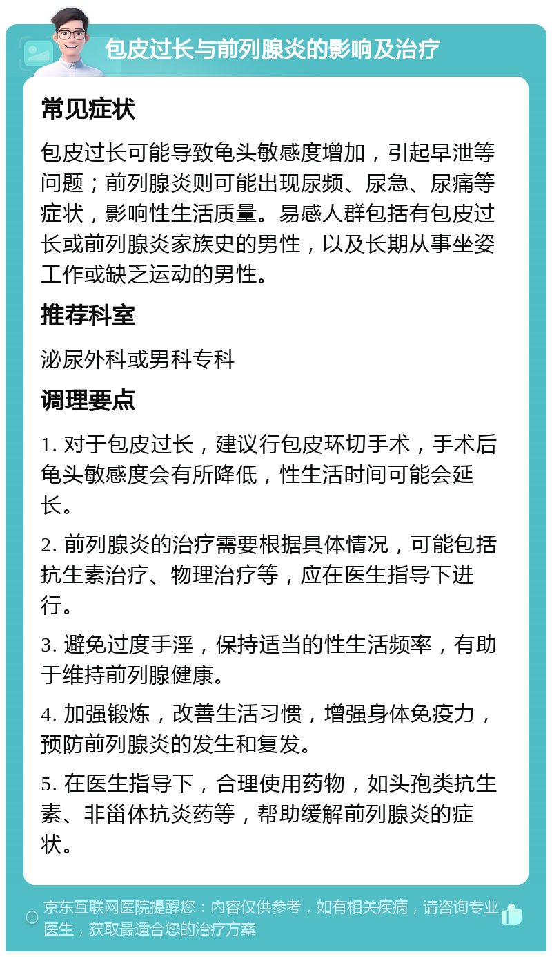 包皮过长与前列腺炎的影响及治疗 常见症状 包皮过长可能导致龟头敏感度增加，引起早泄等问题；前列腺炎则可能出现尿频、尿急、尿痛等症状，影响性生活质量。易感人群包括有包皮过长或前列腺炎家族史的男性，以及长期从事坐姿工作或缺乏运动的男性。 推荐科室 泌尿外科或男科专科 调理要点 1. 对于包皮过长，建议行包皮环切手术，手术后龟头敏感度会有所降低，性生活时间可能会延长。 2. 前列腺炎的治疗需要根据具体情况，可能包括抗生素治疗、物理治疗等，应在医生指导下进行。 3. 避免过度手淫，保持适当的性生活频率，有助于维持前列腺健康。 4. 加强锻炼，改善生活习惯，增强身体免疫力，预防前列腺炎的发生和复发。 5. 在医生指导下，合理使用药物，如头孢类抗生素、非甾体抗炎药等，帮助缓解前列腺炎的症状。