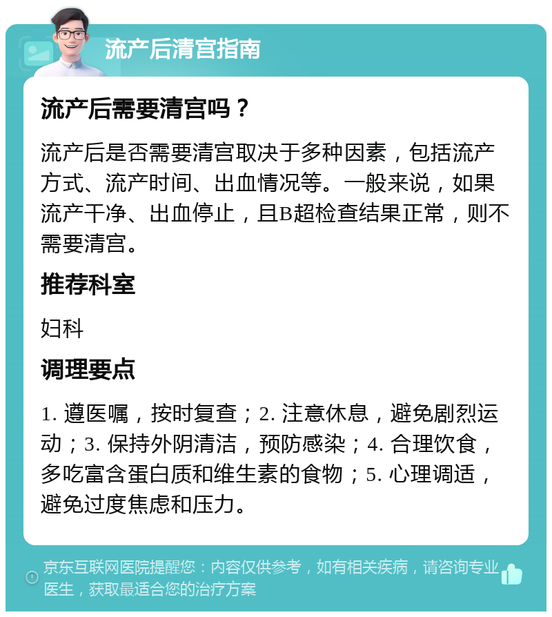 流产后清宫指南 流产后需要清宫吗？ 流产后是否需要清宫取决于多种因素，包括流产方式、流产时间、出血情况等。一般来说，如果流产干净、出血停止，且B超检查结果正常，则不需要清宫。 推荐科室 妇科 调理要点 1. 遵医嘱，按时复查；2. 注意休息，避免剧烈运动；3. 保持外阴清洁，预防感染；4. 合理饮食，多吃富含蛋白质和维生素的食物；5. 心理调适，避免过度焦虑和压力。