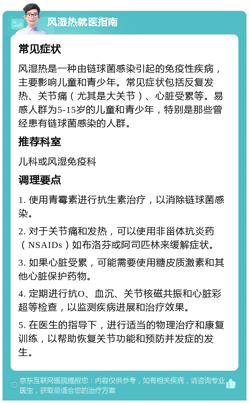 风湿热就医指南 常见症状 风湿热是一种由链球菌感染引起的免疫性疾病，主要影响儿童和青少年。常见症状包括反复发热、关节痛（尤其是大关节）、心脏受累等。易感人群为5-15岁的儿童和青少年，特别是那些曾经患有链球菌感染的人群。 推荐科室 儿科或风湿免疫科 调理要点 1. 使用青霉素进行抗生素治疗，以消除链球菌感染。 2. 对于关节痛和发热，可以使用非甾体抗炎药（NSAIDs）如布洛芬或阿司匹林来缓解症状。 3. 如果心脏受累，可能需要使用糖皮质激素和其他心脏保护药物。 4. 定期进行抗O、血沉、关节核磁共振和心脏彩超等检查，以监测疾病进展和治疗效果。 5. 在医生的指导下，进行适当的物理治疗和康复训练，以帮助恢复关节功能和预防并发症的发生。