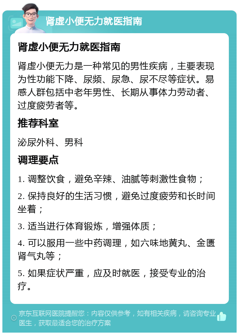 肾虚小便无力就医指南 肾虚小便无力就医指南 肾虚小便无力是一种常见的男性疾病，主要表现为性功能下降、尿频、尿急、尿不尽等症状。易感人群包括中老年男性、长期从事体力劳动者、过度疲劳者等。 推荐科室 泌尿外科、男科 调理要点 1. 调整饮食，避免辛辣、油腻等刺激性食物； 2. 保持良好的生活习惯，避免过度疲劳和长时间坐着； 3. 适当进行体育锻炼，增强体质； 4. 可以服用一些中药调理，如六味地黄丸、金匮肾气丸等； 5. 如果症状严重，应及时就医，接受专业的治疗。