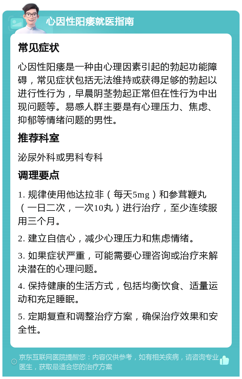 心因性阳痿就医指南 常见症状 心因性阳痿是一种由心理因素引起的勃起功能障碍，常见症状包括无法维持或获得足够的勃起以进行性行为，早晨阴茎勃起正常但在性行为中出现问题等。易感人群主要是有心理压力、焦虑、抑郁等情绪问题的男性。 推荐科室 泌尿外科或男科专科 调理要点 1. 规律使用他达拉非（每天5mg）和参茸鞭丸（一日二次，一次10丸）进行治疗，至少连续服用三个月。 2. 建立自信心，减少心理压力和焦虑情绪。 3. 如果症状严重，可能需要心理咨询或治疗来解决潜在的心理问题。 4. 保持健康的生活方式，包括均衡饮食、适量运动和充足睡眠。 5. 定期复查和调整治疗方案，确保治疗效果和安全性。