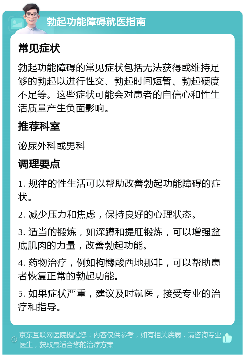 勃起功能障碍就医指南 常见症状 勃起功能障碍的常见症状包括无法获得或维持足够的勃起以进行性交、勃起时间短暂、勃起硬度不足等。这些症状可能会对患者的自信心和性生活质量产生负面影响。 推荐科室 泌尿外科或男科 调理要点 1. 规律的性生活可以帮助改善勃起功能障碍的症状。 2. 减少压力和焦虑，保持良好的心理状态。 3. 适当的锻炼，如深蹲和提肛锻炼，可以增强盆底肌肉的力量，改善勃起功能。 4. 药物治疗，例如枸橼酸西地那非，可以帮助患者恢复正常的勃起功能。 5. 如果症状严重，建议及时就医，接受专业的治疗和指导。