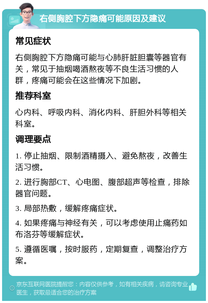 右侧胸腔下方隐痛可能原因及建议 常见症状 右侧胸腔下方隐痛可能与心肺肝脏胆囊等器官有关，常见于抽烟喝酒熬夜等不良生活习惯的人群，疼痛可能会在这些情况下加剧。 推荐科室 心内科、呼吸内科、消化内科、肝胆外科等相关科室。 调理要点 1. 停止抽烟、限制酒精摄入、避免熬夜，改善生活习惯。 2. 进行胸部CT、心电图、腹部超声等检查，排除器官问题。 3. 局部热敷，缓解疼痛症状。 4. 如果疼痛与神经有关，可以考虑使用止痛药如布洛芬等缓解症状。 5. 遵循医嘱，按时服药，定期复查，调整治疗方案。