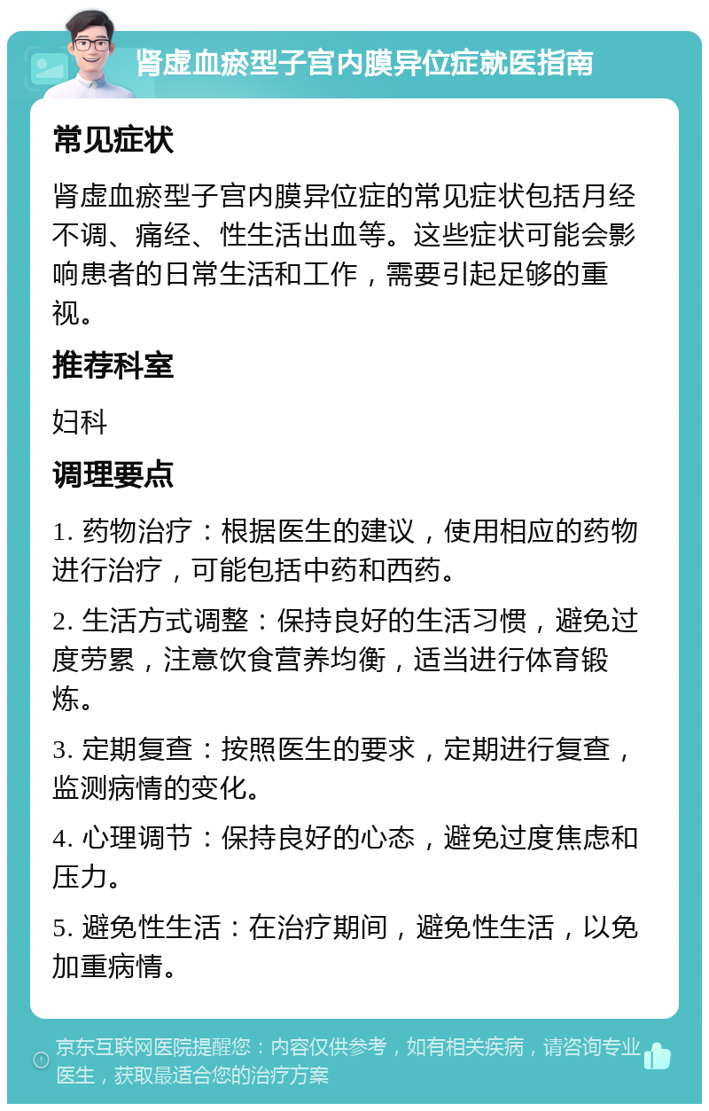 肾虚血瘀型子宫内膜异位症就医指南 常见症状 肾虚血瘀型子宫内膜异位症的常见症状包括月经不调、痛经、性生活出血等。这些症状可能会影响患者的日常生活和工作，需要引起足够的重视。 推荐科室 妇科 调理要点 1. 药物治疗：根据医生的建议，使用相应的药物进行治疗，可能包括中药和西药。 2. 生活方式调整：保持良好的生活习惯，避免过度劳累，注意饮食营养均衡，适当进行体育锻炼。 3. 定期复查：按照医生的要求，定期进行复查，监测病情的变化。 4. 心理调节：保持良好的心态，避免过度焦虑和压力。 5. 避免性生活：在治疗期间，避免性生活，以免加重病情。