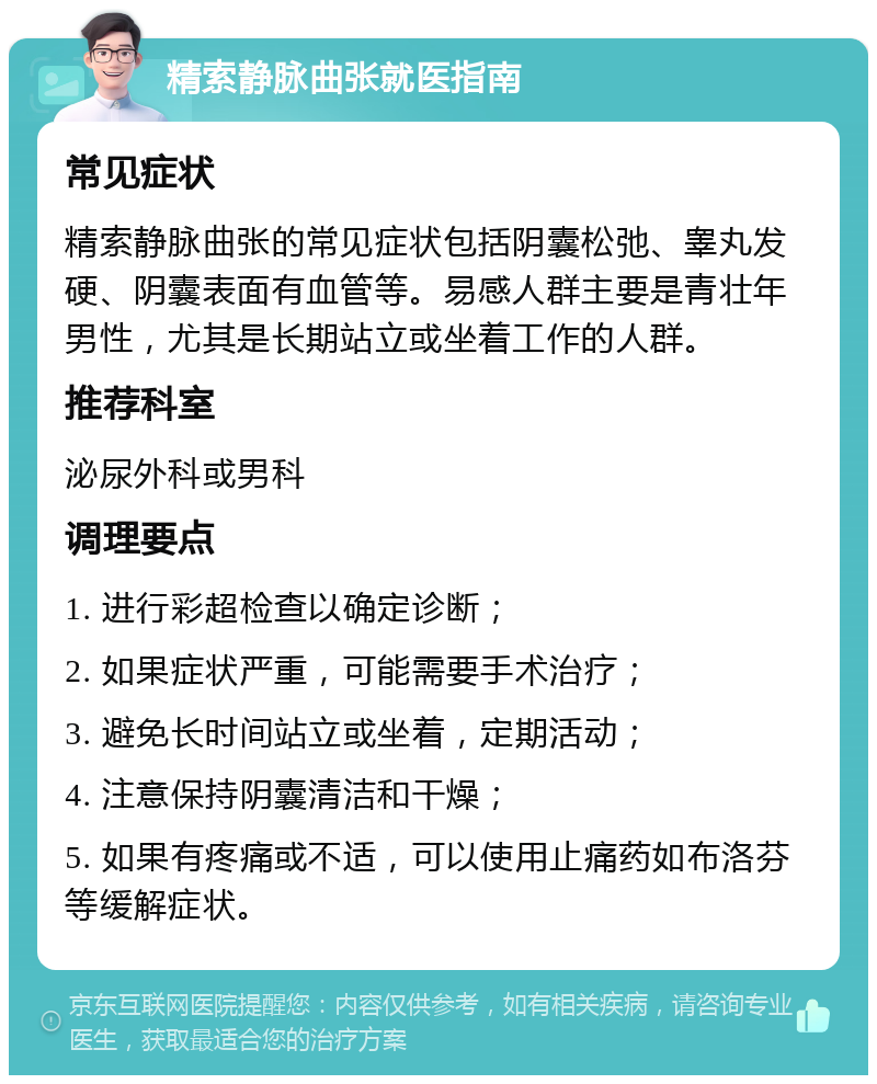 精索静脉曲张就医指南 常见症状 精索静脉曲张的常见症状包括阴囊松弛、睾丸发硬、阴囊表面有血管等。易感人群主要是青壮年男性，尤其是长期站立或坐着工作的人群。 推荐科室 泌尿外科或男科 调理要点 1. 进行彩超检查以确定诊断； 2. 如果症状严重，可能需要手术治疗； 3. 避免长时间站立或坐着，定期活动； 4. 注意保持阴囊清洁和干燥； 5. 如果有疼痛或不适，可以使用止痛药如布洛芬等缓解症状。